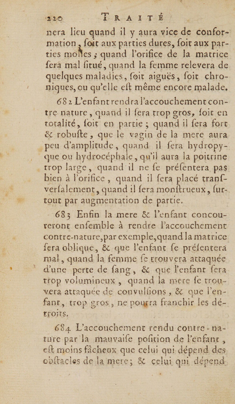 nera lieu quand il y aura vice de confor- mation , foit aux parties dures, foit aux par- ties pe nf ; quand l’orifice de la matrice fera mal Éd , quand la fernme relevera de quelques Hide. {oit | AIgUËS foit chro- niques, ou qu’elle lt même encore malade, 682 L’enfantrendra l'accouchement con- tre nature, quand 1} fera trop gros, foit en totalité, Ne en partie ; quand il fera fort &amp; Eh que le vagin de la mere aura que ou hydrocéphale, qu'il aura la poitrine bien à ue quand il fera pag tranf- verfalement, quand 1] fera monftrueux, fur- tout par augmentation de partie. 683 Enfin la mere &amp; l’enfant concou- teront enfemble à rendre l'accouchement contre-nature,par exemple,quand la matrice mal , quand {a femme fe srouvera attaquée “ne perte de fang, &amp; que l'enfant fera trop volumineux , ‘quand la mere fe trou. vera attaquée de convulfions , &amp; que l’en-. fant, trop gros, ne pougra franchir les dé- thoits, | 684 L'accouchement rendu contre - na- ture par la mauvaile poftion de l'enfant , eit moins fâcheux que celui qui dépend des obftacles del la mere; &amp; celui qui dépend.