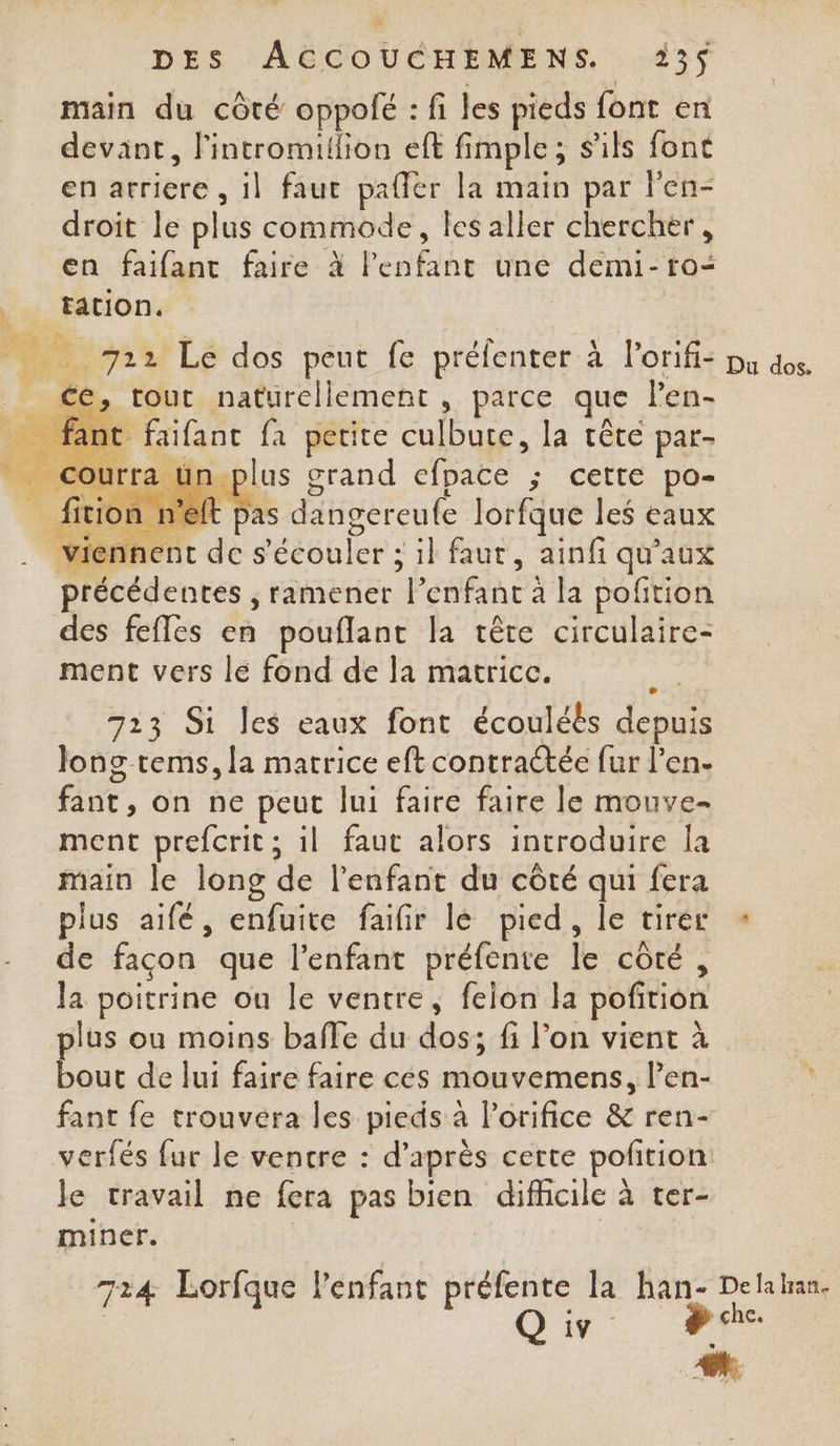 main du côté oppolé : fi les pieds font en devant, lintromillion eff fi fimple ; s'ils font en arriere , il faut paler la main par l'en- droit le plus commode, les aller chercher, en faifant faire à le “pis uné demi- ro= __ tation. bee 722 Le dos peut fe préfenter à l'orifi: pu dos. _ cé, tour naturellement , parce que l’en- … fant faifanc fa petite culbute, la têté par- ot rra plus grand efpace ; cette po- fition n’eft pas dangereufe lorfque les eaux vien ent des ’écouler ; il faut, ainfi qu'aux précédentes , ramener “Penfant à la poftion des fefles en pouflant la tête circulaire- ment vers le fond de la matrice. 723 Si les eaux font écouléès depuis long tems, la matrice eft contractée fur l'en. fant, on ne peut lui faire faire le mouve- ment prefcrit ; il faut alors introduire Îa main le long «? l'enfant du côté qui fera plus aifé, enfuite faifir lé pied, le tirer Ê de façon que l'enfant préfente ÎL côté , la poitrine ou le ventre, felon la poñrion lus ou moins baffe du dos; fi l’on vient à bout de lui faire faire cés omvotnen len- fant fe trouvéra les pieds a l’orifice &amp; ren- verfés fur le ventre : d’après certe pofition le travail ne fera pas bien difficile à ter- miner. 724 Lorfque l'enfant préfente la han- Delahan.