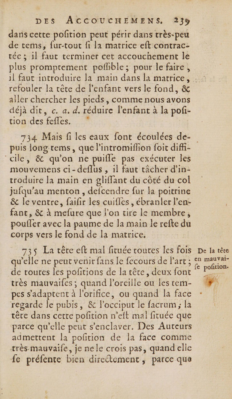 dans cette pofition peut périr dans très-peu de tems, fur-tout fi la matrice eft contrac: téc ; il faut terminer cet accouchement Île plus promprement poflible; pour le faire, il faut introduire Ja main dans la matrice, . refouler la tête de l'enfant vers le fond, &amp; aller chercher les pieds, comme nous avons déjà dit, c. a. d. réduire l'enfant à la pof- tion des fefles. | 734 Mais fi les eaux font écoulées de- puis long tems, que lintromiflion foit diffi- “cile, &amp; qu'on ne puifle pas exécuter les mouvemens ci-deflus , 1l faut tâcher d'in- troduire la main en gliffant du côté du col jufqu’au menton, defcendre fur la poitrine &amp; le ventre, faifir les cuifles, ébranler l’en- fant, &amp; à mefure que l'on tire le membre, pouffer avec la paume de la main le refte du corps vers le fond de la matrice. 735 La têre eft mal fituée courtes les fois De la tête qu'elle ne peut venir fans le fecours de Part ; © MATE de toutes les poñitions de la tête, deux font ° PP très mauvaifes ;, quand l'oreille ou les tem- LA pes s'adaptent à l’orifice, ou quand la face : regarde le pubis, &amp; locciput le facrum ; la tête dans cette pofition n’eft mal fituéc que parce qu'elle peut s’enclaver. Des Auteurs admettent la pofition de la face comme très mauvaife, je ne le crois pas, quand elle fe préfente bien direétement ; parce que