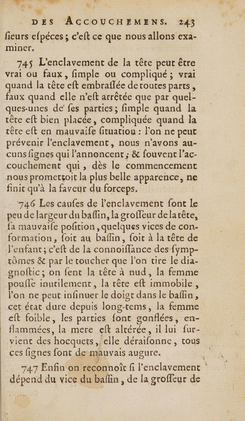 . dote. sd d. Le née + ù Mn: : *. 4 DES ÂACCOUCHEMENS. 243 fieurs efpéces ; c'eft ce que nous allons exa- miner, | 745$ L'enclavement de la tête peut être vrai ou faux, fimple ou compliqué ; vrai quand la cête eft embraflée de toutes parts, faux quand elle n’eft arrêtée que par quel- ques-unes de fes parties ; fimple quand la tête eft bien placée, compliquée quand la rère eft en mauvaife fituation : l'on ne peut prévenir l’enclavement, nous n’avons au- cuns fignes qui l’annoncent ; &amp; fouvent l’ac- couchement qui, dès le commencement nous prometçoit la plus belle apparence, ne finit qu'à la faveur du forceps. 746 Les caufes de l’enclavement font le peu de largeur du baffin, la groffeur delarête, fa mauvaile pofition , quelques vices de con. formation, {oit au bafin, foit à la tête de l'enfant; c’eft de l2 connoiflance des fymp- rômes &amp; par le toucher que l’on vire le dia- gnoftic; on fent la rête à nud, la femme poufle inutilement, la rète eft immobile, l’on ne peut infinuer le doigt dans le baflin, cet état dure depuis long-tems, la femme eft foible, les parties font gonflées, en- | flammées, la mere eft alrérée, il lui fur- vienc des hocquets,, elle déraifonne, tous ces fignes font de mauvais augure. ’ 747 Enfin on reconnoît fi l’enclavement | dépend du vice du baflin , de la groffeur de »