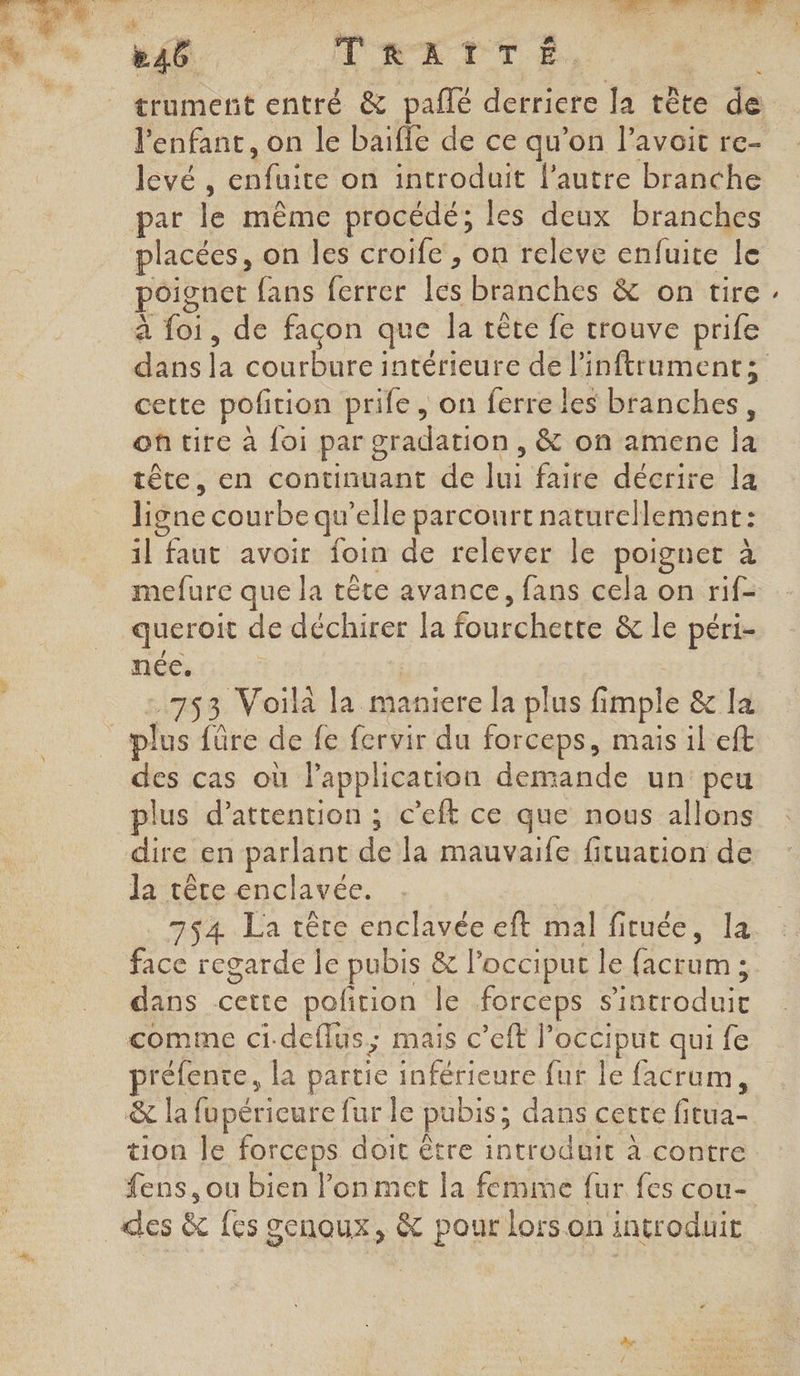 | TRETTÉ. trument entré &amp; pañlé derriere la tête de l'enfant, on le baifle de ce qu’on l’avoit re- levé, One on introduit l’autre branche par fé même procédé; les deux branches placées, on les croife , on releve enfuite le poignet fans ferrer Les branches &amp; on tire à (GE. de façon que Ja tête fe trouve prife cette potion prife , on ferre les béihches. oû tire à {oi par g oradation , &amp; on amene ja tête, en continuant de hs faire décrire la ligne courbe qu elle parcourt naturellement: 1l faut avoir foin de relever le poignet à mefure que la tête avance, fans cela on rif- queroit de déchirer la fardherée &amp; le péri- née. 753 Voilà la maniere la plus fimple &amp; la # Le {ûre de fe fervir du forceps, mais il eft des cas où l'application demande un: peu plus d'attention ; c’eft ce que nous allons dire en parlant dé Ja mauvaife fituation de la têce enclavée. 754 La tête enclavée eft mal fituée, la face regarde le pubis &amp; l’occiput le facrum ; dans Rat polition le forceps dde comme ci-deflus; mais c’eft l’occiput qui fe piéiene. la partie inférieure fur le facrum, &amp; la fupériceure fur le pubis; dans cette Giga tion Je forceps doit être introduit à contre fens, ou bien lon met la femme fur fes cou- des &amp; {es genoux, &amp; pour lors on introduit »