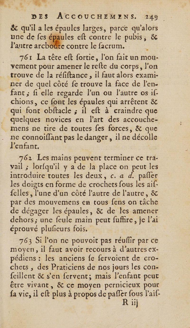 A . à DES ACCOUCHEMENS. 249 &amp; qu'il a les épaules larges, parce qu’alors une de fes épaules eft contre le pubis, &amp; lantre archoûte contre le facrum. 761 La tête eft fortie, l’on fait un mou- vement pour amener le rete du corps, l’on trouve de la réfiftance , il faut alors exami- ner de quel côté fe trouve la face de l'en. fant ; fi elle regarde l’un ou l’autre os if chions, ce font les épaules qui arrêtent &amp; qui font obftacle ; il eft à craindre que quelques novices en l'art des accouche- mens ne tire de toutes fes forces, &amp; que ne connoiffant pas le danger , il ne décolle l'enfant. 762 Les mains peuvent terminer ce tra- vail ; Jorfqu'il y a de la place on peut les introduire toutes les deux, c. a d. pañfer les doigts en forme de crochets fous les aif- {elles , lune d’un côté l’autre de l’autre, &amp; par des mouvemens en tous fens on tâche de dégager les épaules, &amp; de Îles amener dehors ; une feule main peut fuffire, je l'ai éprouvé plufeurs fois. 763 Si l’on ne pouvoit pas réuflir par ce moyen, 1l faut avoir recours à d’autres ex- pédiens : les anciens fe fervoient de cro- chets , des Praticiens de nos jours les con- fcillent &amp; s’en fervent; mais l'enfant peut être vivant, &amp; ce moyen pernicieux pour fa vie, il eft plus à propos de pañler fous Paif- 1ij