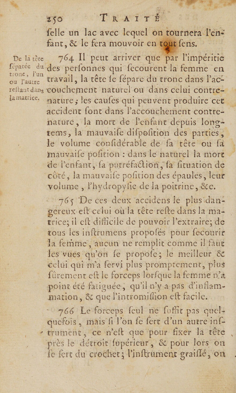 % felle un lac avec bob - on ournera Ven: fant, &amp; le fera mouvoir en t@Bé | De latte 764 Il peut arriver que Par l'impéritie die 7 des perfonnes qui fecourent la femme en du laure éravails FAtOte fe dus du tronc dans lac- reftant dans détotemeht hététel ou dans celui contre- : lamatice, Mature ; les caufes qui peuvent produire cet. Jesidette font dans Paccouchement contre- naturé, la mort de leñfant depuis Jong- tems, la mauvaife difpoftion des parties , le volume confidérable de fa tête où fà Mmauvaife poftion : dans le naturel la mort dc l'enfant, {a putréfaétion, {a fituation de ‘côté, la ile pofition des épaules, leur volu un lhydropyfe de la poitrine, &amp;c. dr “76% De ces deux accidens le plus:dan: gereux efF celui où la crête refte dans la ma- trices il cft dificile de pouvoir lPextraire; de tous té inftrumens propolés pour fee la femme, aucun ne it comme il faut les vues qu'on fe propole; le mei illeur &amp; celui qui m'a fervi plus promptement, vs fürement elt le forceps lorfque la femme n’a point été fatiguée, qu'iln’y a pas d’inflam- mation, &amp; quel intromifion eft facile. 766 Ec forceps feul ne fufit pas quel. quefois, mais fi Von fe fert d’un autre PAS + crmene , ce m'elt que pour fixer la tête rès le détroit fupérieur, &amp; pour lots on eo fre du crochet; l’inftrament graiflé, on