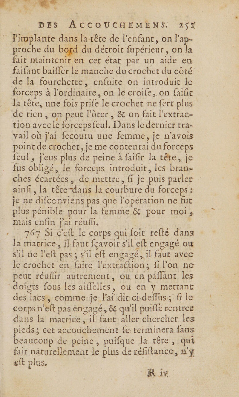 % proche du bord du détroit fupérieur , on la fait maintenir en cet état par un aide em faifant baiffer le manche du crochet du côté forceps à à l'ordinaire, on le croife, on de rien , on peut l’ôter, &amp; on fait l’extrac- tion avec le forcepsfeul. Dans le dernier tra- vail où j'ai fecouru une femme, | je n’avois point de crochet. je me contentai du forceps feul, j'eus plus de peine à faifir la cête, je fus obligé, le forceps. introduit, les bran- ches écartées , de mettre, fi je puis parler ainfi, la tête“dans [a ue du forceps : je ne re pas que l'opération ne fut plus pénible pour la femme &amp; pour moi, mais enfin j'ai réufli. 767 Si cet le corps qui foit refté dans Ja macrice, il faut fcavoir s’il eft engagé ou le crochet en che l'exeraétion ; fi lon ne peut réuflir autrement, ou en ‘paffant les dei] lacs, comme:je lai dir ci-deffus; fr le corpsn 'elt pas engagé, &amp; qu'il puifle remrer dans la marrice il faut aller chercher les pieds; cet accouichement fe terminera fans beaucoup de peine, puifque la tête, qui fait naturellement le plus de réfiftance, n’y eft plus. Ris