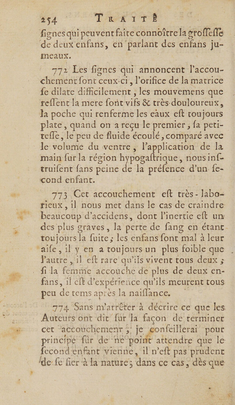 fignes qui peuvent faite connoître la sroffefe de deux enfans, en parlant des cnfañs ju- meaux. 772 Les fiones qui annoncent laccou- chement font ceux-ct, l'orifice de la matrice {e dilate difficilement , les mouvemens que reflent la mere font vifs &amp; très- douloureux, la poche qui renferme les eaux eft toujours plate, quand on a reçu le premier ; fa peti- tefle, fe peu de fluide écoulé , comparé avec Je: ol du ventre, Papplication de la main fur la récion hypogaftrique , nousinf- truifent fans peine de la préfence dr un fe- cond enfant. 773 Get accouchement eft très : labo: rieux, 1} nous met dans le cas de craindre ae GE beaucoup d’accidens, dont linertie eft un . des plus g graves , la perte de fang en étant- toujours rs rie les enfans font mal à leur AE UVES à toujours un plus foible que Ph 1] eft rarc' qu'ils vivent tous deux ; A Ja net accouche de plus de deux en- P fans, il eft d’ expérience qu'ils meurent tous peu de tems après la naïffance. 774 Sans m'atrêter À décrire ce que les à Auteurs ont dit fur fa facon de terminer NT cet “accouchemenr 5 Je gonfcillerai pour principé für de ‘ne LE Hendie que le fecondenfant vienne, 1l n’eft pas prudent de: fe fier à la nature; dans ce cas, dès que