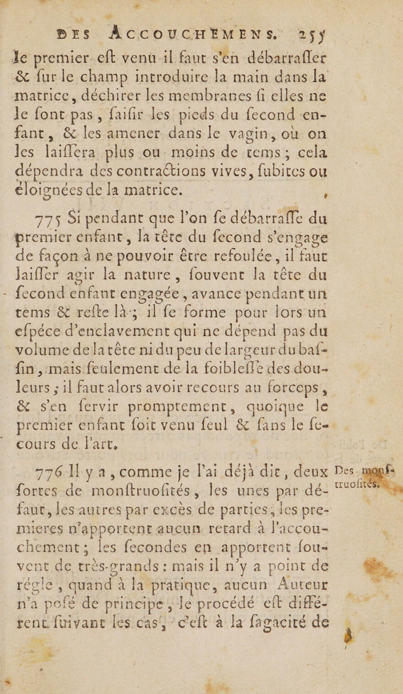 ,. Cor .! # nL.:8 \ DES ÂACCOUCHEMENS. 25$y le premier. eft venu il faut s'en débarrafler matrice, déchirer les membranes fi elles ne je font pas, faifir les pieds du lecond cn- fanc, &amp; les amener dans le vagin, où on les laiflera plus ou moins de dontst cela dépendra des contractions vives, fubires ou éloignées de la matrice. À 775 Si pendant que l'on fe débar De du premier enfant, la tête du fecond s ’engage de façon à ne pouvoir être refoulée, li faue jaiffer agir la nature, fouvenc la tête du fecond enfant engagée , avance pendant un tèéms &amp; refte là; TE {e Édétae pour lors un efpéce d’ nent st qui ne dépend pas du volume delatête nidu peu de largeur du baf- fin ,:mais feulement de la ÉibidTe des dou leurs ; il faut alors avoir recours au forceps, _&amp; sen fervir promprement, quoique le cours de l'art. Lee de monftruofités , les unes par dé: faut, lés'autres par excès de parties; les pre- mieres n La Men aucun. retard à J'iccou- chement ; les fecondes en apportent fou- vent de très-grands : mais il n’y a point de recie® quand à la pratique, aucun Auteur n'a pofé de principe, Je procédé cit diffé- rent fuivant les cas, c'elt à la fagacité de