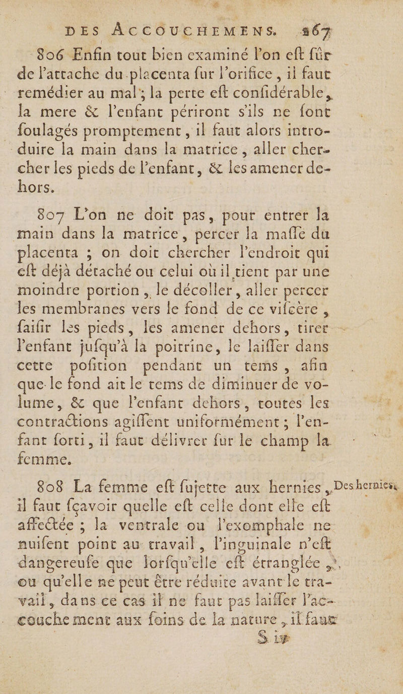 Le DES ACCOUCHEMENS #67 806 Enfin tout bien examiné l’on eft für de Pactache du-placenta fur l’orifice , il faut remédier au mal’; la perte eft confidérable la mere &amp; l'enfant périront sils ne font . foulagés promptement , il faut alors intro- - duire la main dans la matrice, aller cher cher les pieds de Penfant, &amp; les amener de- hors. $ 807 L'on ne doit pas, pour entrer la main dans la matrice, percer la mafle du lacenta ; on doit chercher l'endroit qui cft déjà détaché ou celui où il tient par une moindre portion ,. le décoller , aller percer les membranes vers le fond de ce vifcére, faifir les pieds, les amener dehors, tirer Penfant jufqu’à la poitrine, le laiffer dans cette poftion pendant un tems, afin que: le fond ait le cems de diminuer de vo- lume, &amp; que l'enfant dehors, routes les contractions agiflent uniformément ; l’en- fant forti, 1l faut délivrer fur le champ la femme. | il fauc fçavoir quelle eft celle dont elle eft affectée ; la ventrale où lexomphale ne auifent point au travail, l’inguinale n’eft ou qu'elle ne peut être réduire avant le tra- vail, dans ce cas if ne faut pas laifler l’ac- Gi