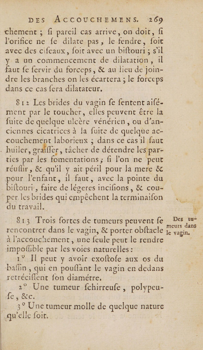 DES ÂACCOUCHEMENS. 269 chement ; fi pareil cas arrive, on doit, fi lorifice ne fe dilate pas, le fendre, foit avec des cifeaux, foir avec un biftouri ; s’il y a un commencement de dilatation, il faut fe fervir du forceps, &amp; au lieu de join- dre les branches on les écartera ; le forceps dans ce cas fera dilatateur. 812 Les brides du vagin fe fentent aifé- ciennes cicatrices à la fuite de quelque acC= couchement laborieux ; dans ce cas il faut | | | ties par les fomentations ; fi l’on ne peur réufhr, &amp; qu'il y ait péril pour la mere &amp; pour lenfant, 1} faut, avec la pointe du du travail. 813 rois fortes de tumeurs peuvent fe rencontrer dans le vagin, &amp; porter obftacle à l'accouchement, une feule peut le rendre 1° Il peut y avoir exoftofe aux os du bafin , qui en pouflant le vagin er dedans retréciflent fon diamétre, 2° Une tumeur fchirreufe , polypeu- de y Rec: 3° Une tumeur molle de quelque nature * . CPP L ra Des tu- meurs dans le vagin.