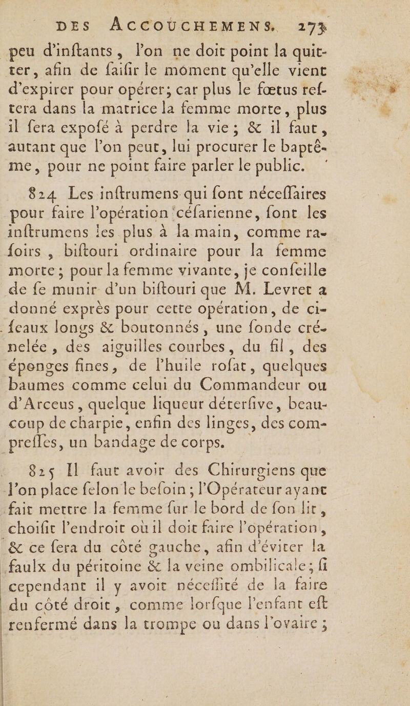 ter, afin de Life le moment qu'elle vient d’expirer pour opérer; car plus le fœtus ref- tera dans la matrice la femme morte, plus il fera expofé à perdre la vie; &amp; il ue me, pour ne point faire parler le public. 824 Les inftrumens qui font néceflaires pour faire l'opération céfarienne, font les inftrumens Îles plus à la main, comme ra- de fe NE d’un biftouri que M. Levret a donné exprès pour cette opération, de ci- O e ° nelée , des aiguilles courbes, du fil, des épenges fines, de lhuile oi quelques Ps comme cel du Co ee Oo! d’Arceus, quelque liqueur dérerfive, beau- coup de charpie, enfin des hinges, re com- 825 Il faut avoir des Chirurgiens que choifit l'endroit oùil doit faire |’ opération, faulx du péritoine &amp; la veine ombilicale; fi cependant il y avoit néceflité de la Fe du côté droit, comme lorfque l'enfant eft | renfermé dans Ja trompe ou dans ï ovaire ;