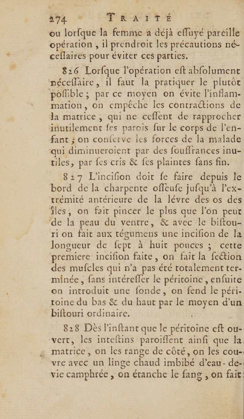 874 * TRATTÉ ou lorfque la femme a déjà efluyé paréille opération , il prendroit les précautions né- ceflaires pour éviter ces parties. 826 Lorfque l’opération eft abfolument néceflaire, 1l faut la pratiquer le plurôt poflible ; par ce moyen on évite l'inflam- mation, on empêche Îles contraétions de Ja matrice, qui ne ceflent de rapprocher inutilement fes parois fur le corps de l’en- fant ; on conferve les forces de la malade qui diminueroient par des fouffrances inu- tiles, par fes cris &amp; fes plaintes fans fin. 827 L'incifion doit fe faire depuis le bord de la charpente ofleufe jufqu'à lex- trémité antérieure de la lévre des os des îles, on fait pincer le plus que l’on peut ‘de la peau du ventre, &amp; avec le biftou- rion fait aux tégumens une incifion de la longueur de fept à huit pouces ; cette premiere incifion faite, on fait la fection des mufcles qui n’a pas été rotalement ter- minée , fans intérefler le péritoine , enfuite on introduit une fonde, on fend le péri- toine du bas &amp; du haut par le moyen d’un biftouri ordinaire. ; 828 Des linftant que le péritoine eft ou- vert, les inteftins paroiflent ainfi que la matrice, on les range de côté, on les cou-. vre avec un linge chaud imbibé d’eau- de-: vie camphrée , on étanche Îe fang , on fait: | | | | |