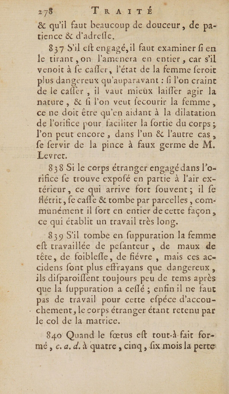 178 ER A TOY &amp; qu'il faut beaucoup de douceur, de pa- tience &amp; d’adrefle, 837 S'il eft engagé, il faut examiner fi en le tirant ,on l’amenera en entier , car sil venoic à {e cafler, l’état de la femme feroit lus dangereux qu'auparavant : G l’on craint de le cafler , il vaut mieüx laifler agir la nature , &amp; fe lon veuc fétourik lé femme $ ce ne doit être qu'en aidant à la dilatation de l’orifice pour faciliter la fortie du corps; l'on peut encore, dans l’un &amp; l'autre cas, fe fervir de la pince à faux germe de M. Levret. 838 Si le cerps étranger engagé dans l’o- rifice {e trouve expofé en partie” x lat es térieur , Ce qui arrive fort fouvent ; il fe Hécrit, fe cafe &amp; robe par parcelles , com- munément il fort en entier de cette façon, ce qui établit un travail très long. 839 S'il tombe en fuppuration la femme cft cravaillée de pefanteur , de maux de tête, de foiblefle, de fiévre , mais ces ac= Hs font plus cffrayans que dangereux , ils difparoïflent toujours peu de tems après que la fuppuration a ceflé ; enfinil ne faut pas de travail pour certe “efpéce d’accou- . chement, le corps étranger étant retenu par Je col de L matrice. 840 Quand le fœtus eft tout-à fait for- mé , c. a. d, à quatre , cinq , fix mois la perte: