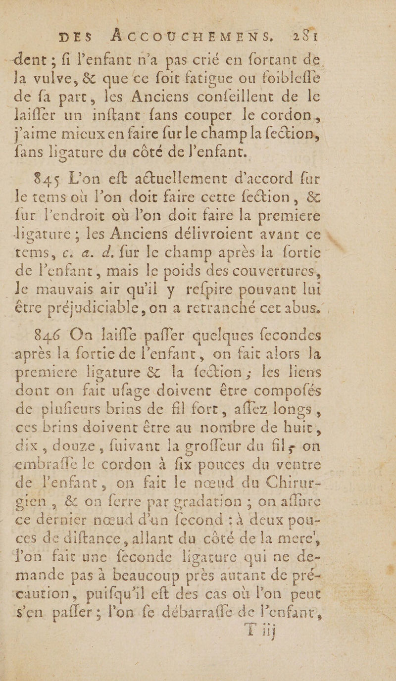 é— | _ | : DES ÂCCOUCHEMENS. 281 dent ; fi l'enfant n’a pas crié en fortant de. la vulve, &amp; que ce foit fatigue ou foiblefle de fa part, les Anciens confeillent de Île laïfler un inftant fans couper le cordon, jaime micuxen faire fur le champ la feétion, fans ligature du côté de l'enfant. 845 L'on eft auellement d'accord fur le tems où l’on doit faire cette fection, &amp; fur l'endroit où l’on doit faire la premiere ligature ; les Anciens délivroient avant ce tems, c æ d. fur le champ après la fortie: de l'enfant, mais le poids des couvertures, Je mauvais air qu'il y refpire pouvant lui être préjudiciable, on a retranché cet abus.” 846 On laiffe pafler quelques fecondes après la fortie de l'enfant, on fait alors la premiere Jligature &amp; la fection; les liens dont on fait ufage doivent être compofés de plufeurs brins de fil fort, aflez longs, ces brins doivent être au nombre de huit, dix, douze, fuivant la groffeur du fils on embraffe le cordon à fix pouces du ventre de l'enfant, on fait le nœud du Chirur- gien, &amp; on fcrre par gradation ; on aflure ce dernier nœud d'un fecond : à deux pou- ces de diftance, allant du côté de la mere, Ton fait une féconde ligature qui ne de- _mande pas à beaucoup près autant de pré- caution, puifqu'il eft des cas où l'on peut s’en. pafler ; l’on fe débarrale de enfant, Fil