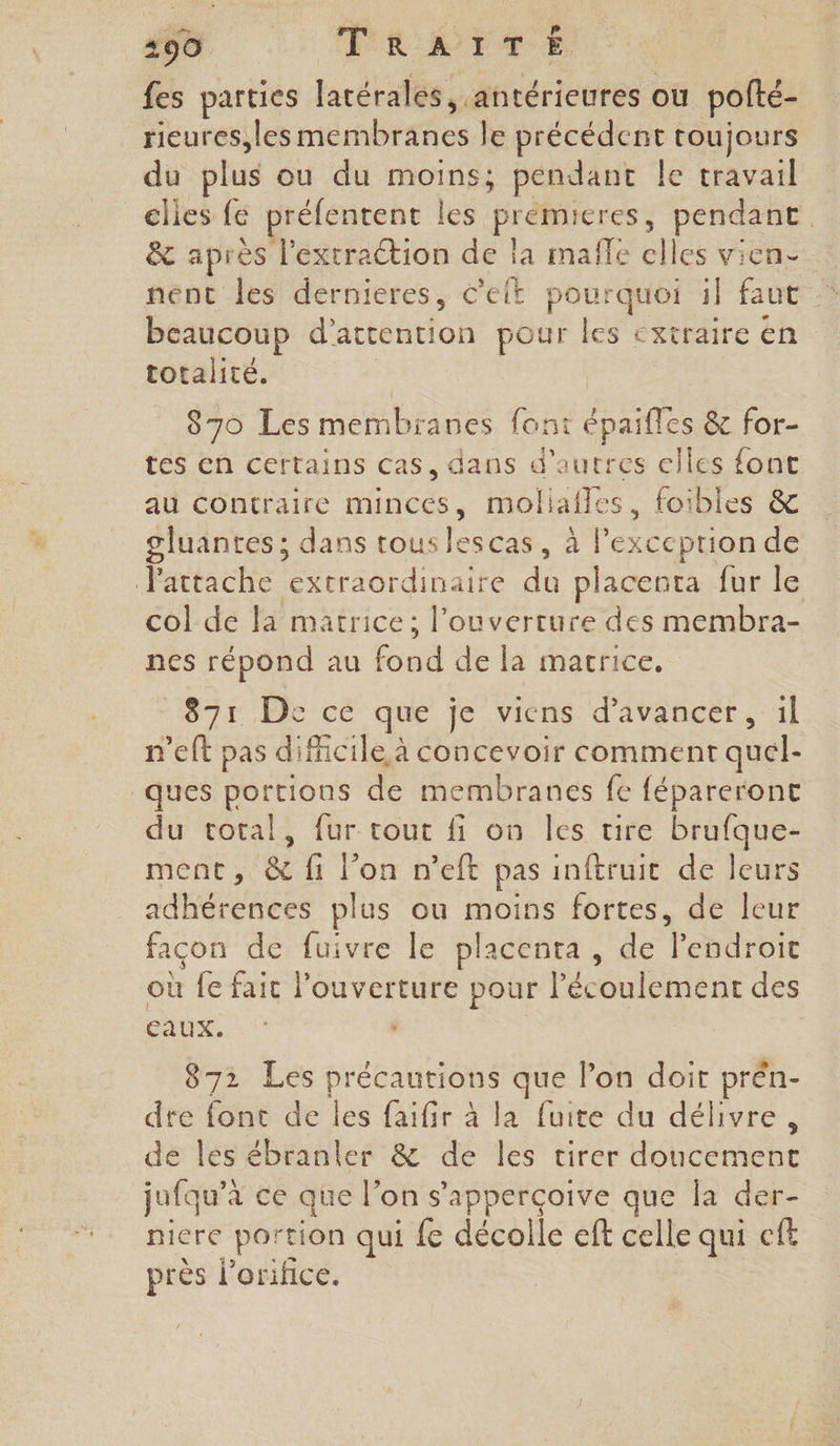 D : ELETTS fes parties laréralès Afiréricutes ou pofté- rieures,les membranes le précédent toujours du plus ou du hi pendant le travail elles fe préfentent | es dot pendant &amp; après l’extraétion de la maffe elles vien nent les dernieres, c'eit pourquoi il faut beaucoup d’artention pour les extraire en totalité. 870 Les membranes font épaifles &amp; for- tes en certains cas, dans d'autres elles fonc au contraire mincés, moliaffes, foibles &amp; gluantes ; dans tous lescas, à l'exception de attache extraordinaire du placenta fur le col de la matrice; l'ouverture des membra- nes répond au fond de la marrice. 871 De cé que je viens d'avancer, il n’eft pas difficile à concevoir comment quel- ques portions de membranes fe fépareront du total, fur tout fi on les tire brufque- ment, &amp; fi l’on n’eft pas inftruic de leurs adhérences plus ou moins fortes, de leur facon de fuivre le placenta, de lendroit où fe fait l'ouverture pour l'écoulement des EAUX. 872 Les précautions que l'on doit prén- dre font de les faifir à la fuite du délivre, de les ébranler &amp; de les tirer doucement jufqu’à à ce que l’on s’apperçoive que la der- nicre portion qui fe décolle eff celle qui cft près l’orifice.