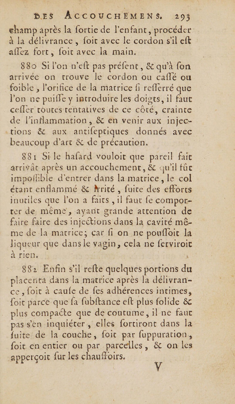 champ après la fortie de l'enfant, procéder à la délivrance, foir avec le cordon sil eft aflez fort, foit avec la main. 880 Si l’on n’eft pas préfent, &amp; qu'à fon arrivée on trouve le cordon ou caflé ou foible , l'orifice de la matrice fi refferré que l’on ne puiffe y introduire les doigts, il faut ceffer toutes rentatives de ce côté, crainte de l’inflammation , &amp; en venir aux injec- tions &amp; aux antifeptiques donnés avec beaucoup d'art &amp; de précaution. | 881 Sile hafard vouloit que pareil fait arrivât après un accouchement, &amp; qu'il füc impoflble d'entrer dans la matrice, le col étant enflammé &amp; rrité , fuire des efforts inutiles que l’on a faits , il faut fe compor- rer de même, ayant grande attention de faire faire des injections dans la cavité mê- me de la matrice; çar fi on ne poufloit la liqueur que dansle vagin, cela ne ferviroit 4 e ‘ à rien. | C 882 Enfin sil refte quelques portions du placerita dans la matrice après la délivran- ce , foit à caufe de fes adhérences intimes, foit parce que fa fubftance ef plus folide &amp; plus compacte que de contume, il ne faut pas s'en inquiéter, elles fortiront dans la fuite dé la couche, foit par fuppuration, foit en entier ou par parcelles, &amp; on les apperçoit fur les chauffors. y