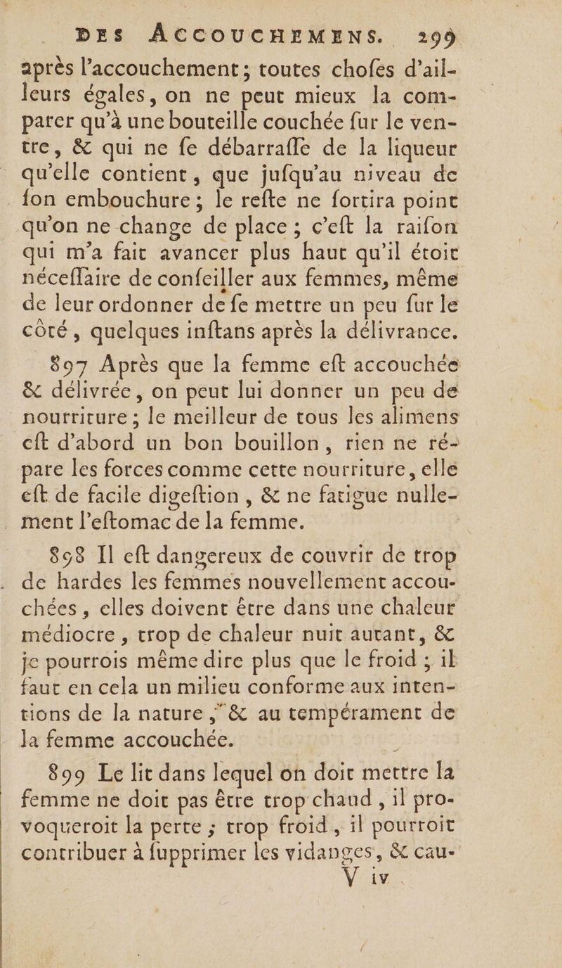 après l'accouchement ; toutes chofes d’ail- leurs égales, on ne peut mieux la com- parer qu’à une bouteille couchée fur le ven- tre, &amp; qui ne fe débarrafle de la liqueur qu’elle contient, que jufqu'au niveau de qu'on ne change de place ; c’eft la raifon qui m'a fait avancer plus haut qu'il étoit néceflaire de confeiller aux femmes, même de leur ordonner de fe mettre un peu fur le côté, quelques inftans après la délivrance. 897 Après que la femme eft accouchée &amp; délivrée, on peut lui donner un peu de cit d’abord un bon bouillon, rien ne ré- pare les forces comme cette nourriture, elle cft de facile digeftion , &amp; ne fatigue nulle- 898 Il cft dangereux de couvrir de trop de hardes les femmes nouvellement accou- chées , elles doivent être dans une chaleur médiocre , trop de chaleur nuit autant, &amp; je pourrois même dire plus que le froid ; 1} faut en cela un milieu conforme aux inten- tions de la nature ;&amp; au tempérament de 899 Le lit dans lequel on doic mettre la femme ne doit pas être trop chaud , il pro- voqueroit la perte ; trop froid , il pourroit contribuer à fupprimer les vidanges, &amp; cau- d'O 2