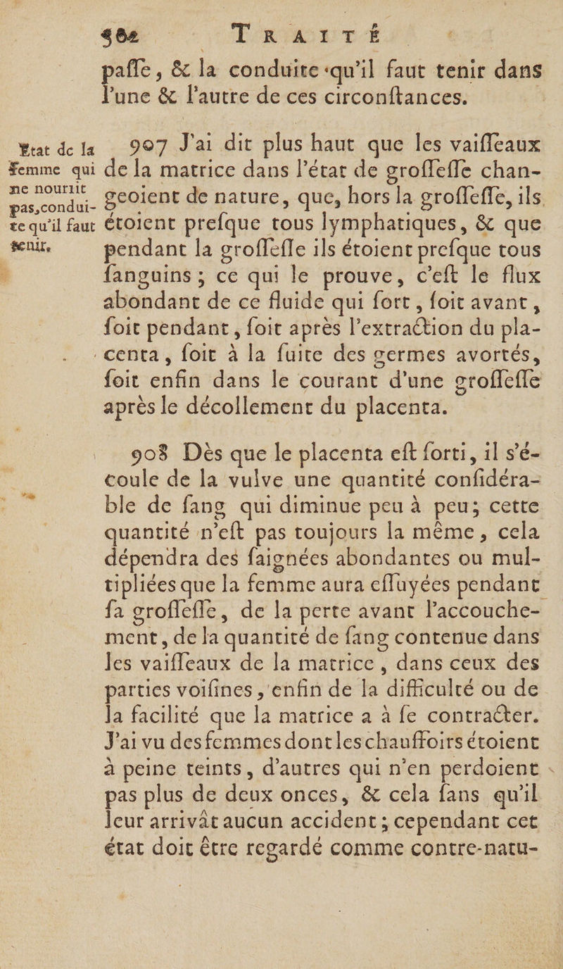 402 ROUE TUS + pafle, &amp; la conduite ‘qu’il faut tenir dans l'une &amp; l’autre de ces circonftances. rt dela 907 J'ai dit plus haut que les vaifleaux Femme qui de la matrice dans l’état de groffeffe chan- ne nourïrIIt £ k 2 Bas, condui- BCOIENE de nature, que, hors la groffeffe, ils. te qu'il faut Étoient prefque tous lymphatiques, &amp; que fuir pendant la grofleffe ils étoient prefque tous | fanguins ; ce qui le prouve, c’eft le flux abondant de ce fluide qui fort, foit avant, foit pendant, foit après l’extraétion du pla- _centa, foit à la fuite des germes avortés, foit enfin dans le courant d’une groflefle après le décollement du placenta. 908 Dès que le placenta eft forti, il s’e- coule de la vulve une quantité confidéra- ble de fang qui diminue peu à peu; cette quantité n’elt pas toujours la même, cela dépendra des faignées abondantes ou mul- tipliées que la femme aura effuyées pendant fa groflefle, de la perte avant laccouche- ment, de la quantité de fang contenue dans Jes vaifleaux de la matrice, dans ceux des parties voifines ,'enfin de Îa difficulté ou de Ja facilité que la matrice a à fe contracter. J'ai vu des femmes dont leschauffoirs étoient à peine teints, d’autres qui n’en perdoient : pas plus de deux onces, &amp; cela fans qu'il leur arrivât aucun accident ; cependant cet état doit être regardé comme contre-natu- va