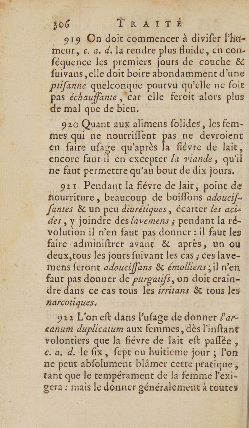 _ 919 On doit commencer à divifer l'hu- meur, c. a, d, la rendre plus fluide, en con- féquence les premiers jours de couche &amp; fuivans elle doit boire abondamment d’une ptifanne quelconque pourvu qu'elle ne foie pas échauffante ‘car elle feroit alors plus de mal que de bien, 910 Quant aux alimens folides, les fem- mes qui ne nourriflent pas ne devroient en faire ufage qu'après la fiévre de laïc, encore fautil en excepter la viande, qu'il ne faut permettre qu’au bout de dix jours. 921 Pendant la fiévre de lait, point de fourriture , beaucoup de boiflons adoucif- fantes &amp; un peu diurétiques , écarter Les aci- des , y joindre des lavemens ; pendant la ré- volution il n’en faut pas donner : il faut les faire ‘adminiftrer avant &amp; après, un ou deux, tous les jours fuivant les cas ; ces lave- mens feront adouciffans &amp; émolliens ; 1] n’en faut pas donner de puroaufs, on doit crain- dre dans ce cas tous les sritans &amp; tous les | narcotiques. | 922 L'on eft dans l’ufage de donner l'ar- canum duplicatum aux femmes, dès linftane volontiers que la fiévre de lait eft pañlée , c. a. d. le fix, fept on huitieme jour ; l’on ne peut abfolument blâmer cette pratique , tant que le tempérament de la femme lexi- gera : mais le donner généralement à touces