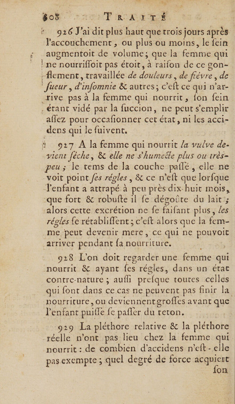 55 Trearré accouchement , ou plus ou moins, le fein } ne nourrifloit pas étoit, à raifon de ce gon- lement, travaillée de donbtahrs.. de fiévre, de Jueur, d'infomnie &amp; autres; € ef ce qui n’ar- rive pas à la femme qui nourrit, fon fein , étant vidé par la fuccion, ne peut s emplir affez pour occafionner cet état, ni les acci- dens qui le fuivent. # 927 À la femme qui nourrit /a vulve de- ent Jéche, &amp; elle ne s'humeële plus ou très- - voit point /es réoles , &amp; ce n’eft que lorfque l'enfant à attrapé à peu près dix-huit mois, que fort &amp; robufte il fe dégoûte du lait ; alors cette excrétion ne fe Cilent plus, ls réoles fe rétablifent ; c’eft alors que la fem- me peut devenir mere, ce qui ne pouvoit arriver pendant fa nourriture. 928 L'on doit regarder une femme qui nourrit &amp; ayant fes régles, dans un état contre-nature ; aufli prefque toutes celles qui font dans ce cas ne peuvent pas finir la l enfant puille {e pafler Fri teton. nourrit : de combien d’accidens n’eft - elle pas exempte ; quel degré de force acquiert | {on