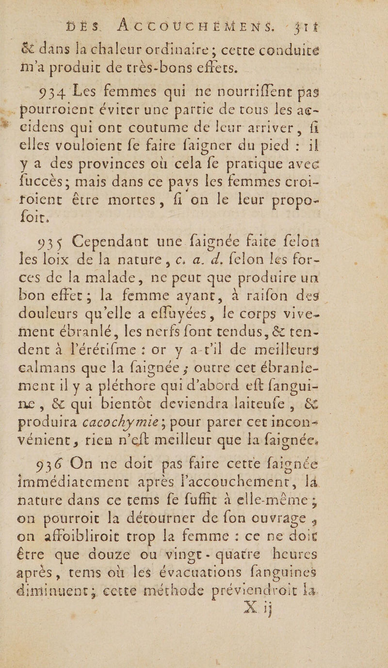 &amp; dans ja chaleur ordinaire ; cette conduite m'a produit de très-bons a 934 Les femmes qui ne nourriffent pas sy pourroient éviter une partie de tous les ac- cidens qui ont coutume de leur arriver, fi elles vouloient fe faire faigner du pied : il ya des provinces où cela fe pratique avec fuccés; mais dans ce pays les femmes croi- foient être mortes, fi on le leur propo- foit. 93$ Cependant une faignée faite felon Îles loix de la nature, €, a. ones fi ces de la malade, ne peur que produire um bon effet; la femme ayant, à raifon des douleurs qu’elle a efluvées, le corps vive- ment ébranlé, les nerfs font tendus, &amp; ten- dent à l'érécifme : or y a-v'il de meïlleurs calmans que la faignée ; outre cet ébranle- ment il y a pléthore qui d’abord eft fangui- ne, &amp; qui bientôt deviendra laiteufe , &amp; produira cacochymie; Re parer cet Incon- vénient, tien n’eft meilleur que ja faignée, 936 On ne doit pas faire cette faignée immédiatement après l'accouchemenr, la nature dans ce tems fe fufhit à elle-même ; on pourroit la détourner de fon ouvrage , on affoibliroit trop la femme : ce ne doit être que douze ou vingt- quatre heures après, tems où les senatons fanguines diminuent; cette méthode préviendroi it La X. 1j