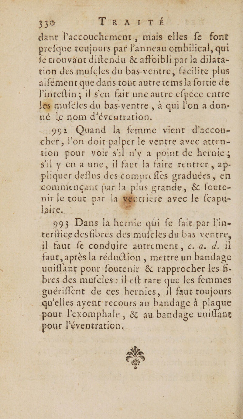 3e ‘T'ETRIA TIMES | dant l'accouchement, mais elles fe font prefque toujours par l'anneau ombilical, qui fe trouvant diftendu &amp; affoibli par la date tion des mufcles du bas-ventre, facilite plus aifément que dans tout autre tems la fortie de linteftin ; il s'en fait une autre cfpéce entre les mufcies du bas-ventre , à qui l'on a don- né le nom d’éventration, 992 Quand la femme vient d’accou- cher, lon doit palper le ventre avec atten- uon pour voir sil n’y a point de hernte; sil yenaune,il fauc la faire rentrer , aP- piquer deflus ee “is fles graduées. , en commençant par la pl us grande, &amp; foute- nir Je rs par la rriere avec le fcapu- laire. G 993 Dans la hernie qüi fe fait par l'in- terftice desfibres des mufcles du bas ventre, il faut fe conduire autrement, c. a. d. ïl faut, après la réduétion , mettre un bandage Menu pour foutenir &amp; rapprocher les $. | bres des mufcles : ileft rare que les femmes guériflent de ces hernies, il faut toujours qu'elles ayent recours au bandage à plaque pour l'exomphale, &amp; au bandage uniflane pour l'éventration.