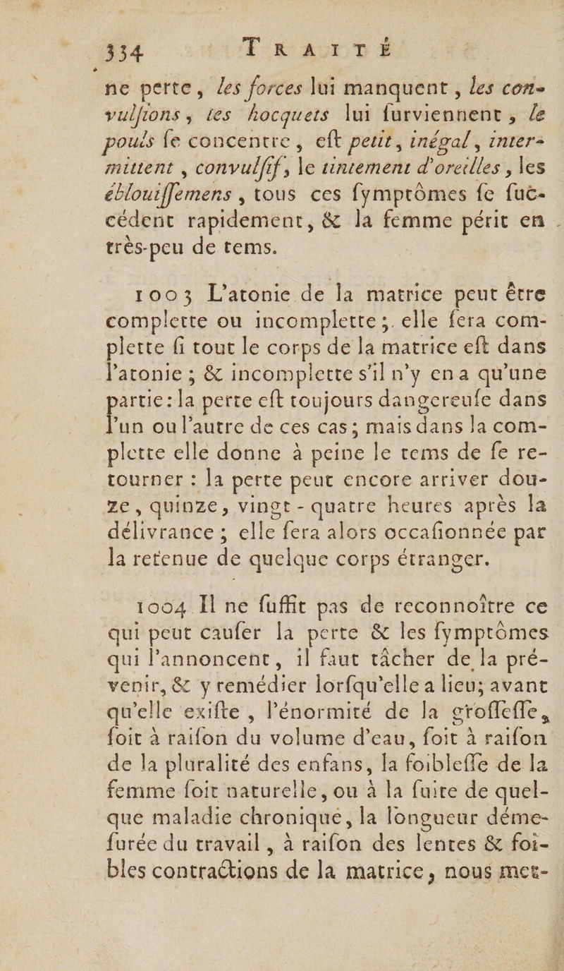 3354 AT RÉ AU D ne perte, Les forces lui manquent, les con. vullions , tes hocquets lui furviennent , le pouis fe concentre, eft petit, inégal, inter- mittent , convulfif, le tntement d'oreilles , les éblouiffemens , tous ces fymptômes fe fuc- cédent rapidement, &amp; la femme périt en très-peu de tems. plette fi tout le corps de la matrice eft dans Patonie ; &amp; incomplette s’il n’y en a qu’une artie : la perte eft toujours dangereufe dans Fun ou l’autre de ces cas; mais dans la com- plette elle donne à peine le tems de fe re- tourner : Ja perte peut encore arriver dou- Ze, quinze, vingt - quatre heures après Îa délivrance ; elle fera alors occafionnée par Ja retenue de quelque corps étranger. 1004 Il ne fuffit pas de reconnoïtre ce qui peut caufer la perte &amp; les fymptômes qui Pannoncent, 1l faut tâcher de la pré- venir, &amp; y remédier lorfqu’elle a lieu; avant qu'elle exifte , lénormité de la croflefle, foit à raifon du volume d’eau, foit à raifon de la pluralité des enfans, la foiblefle de la femme foit naturelle, ou à la fuire de quel- que maladie chronique, la longueur déme- furée du travail, à raifon des lentes &amp; foi- bles contraétions de la matrice, nous met- \