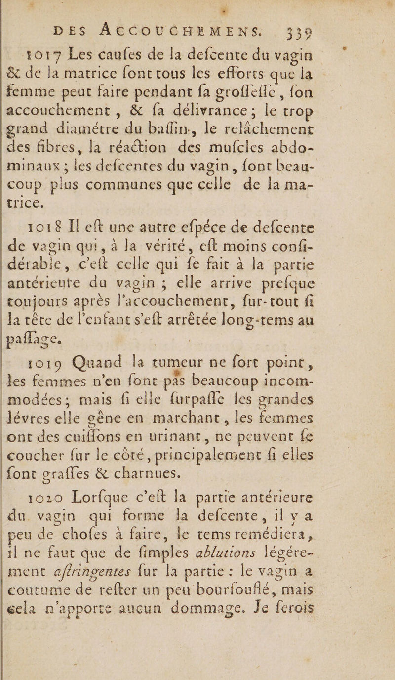 # DES ACCOUCHEMENS. 339 1017 Les caufes de la defcente du vagin &amp; de la matrice fonc tous les efforts que la femme peut faire pendant fa groflefle , fon accouchement , &amp; fa délivrance; le trop grand diamétre du baffin, le relâchement des fibres, la réaction des mufcles abdo- minaux ; les defcentes du vagin, font beau- coup plus communes que celle de la ma- Rice: 1018 I eft une autre efpéce de defcente de vagin qui, à la vérité, eft moins confi- dérable, c'eft celle qui fe fair à la partie lantérieute du vagin ; elle arrive prefque toujours après l'accouchement, fur-tout fi | Ja rêce de l’efant s’eft arrêtée long-rems au paflage. | 1019 Quand la tumeur ne fort point, les femmes n’en font pas beaucoup incom- imodées; mais fi elle furpañle les grandes |Jévres elle gène en marchant, les femmes ont des cuiflons en urinant, ne peuvent fe coucher fur le côté, principalement fi elles font grafles &amp; charnues. 1020 Lorfque c’eft la partie antérieure du. vagin qui forme la defcente, il v a | peu de chofes à faire, le tems remédiera, il ne faut que de fimples ablurions légére- ment aférinoentes fur la partie : le vagin a coutume de refter un peu bourfouflé, mais gela n'apporte aucun dommage. Je fcrois