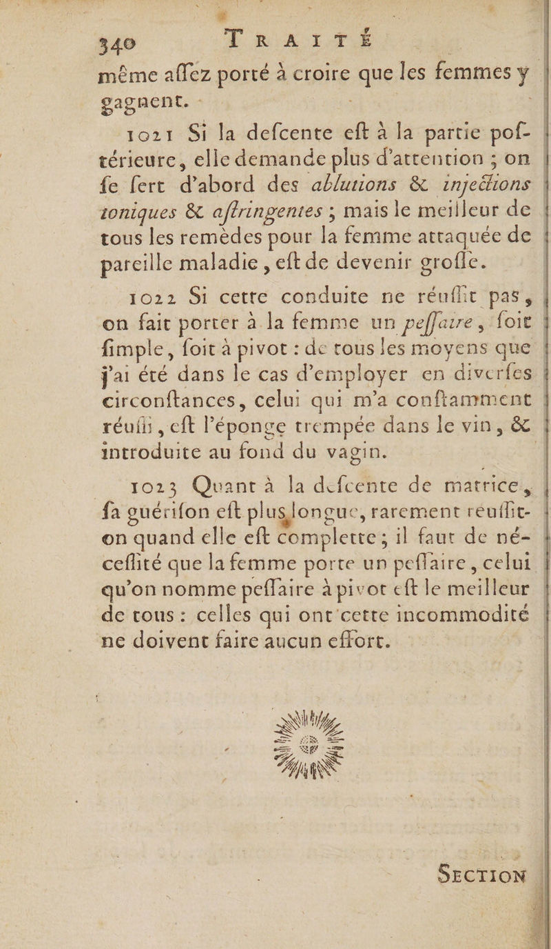 même affez porté à croire que les femmes y | gagnent. : | % 1021 Si la defcente eft à la partie pof- térieure, elle demande plus d'attention ; on | fe fert d’abord des abluuons &amp; injeétons | zoniques &amp; aftringentes ; mais le meilleur de | tous les remèdes pour la femme attaquée de | parcille maladie , eft de devenir grofle. 1022 Si cette conduite ne réuihit pas, on fait porter à la femme un peffarre, foi | fimple, foit à pivot : de rous les moyens que | j'ai été dans le cas d'employer en diverfes | circonftances, celui qui m'a conftamment | réuih , eft éponge trempée dans le vin, &amp; | introduite au fond du vagin. ! __ 1023 Quant à la défcehte de matrice: | fa guérifon eft pluslongue, rarement reuflit- { on quand elle eft complette ; il faut de né- À ceflité que la femme porte un peflaire, celui | qu’on nomme peflaire à pivot eft le meilleur de tous : celles qui ont'cette incommodité | ne doivent faire aucun effort. SECTION |