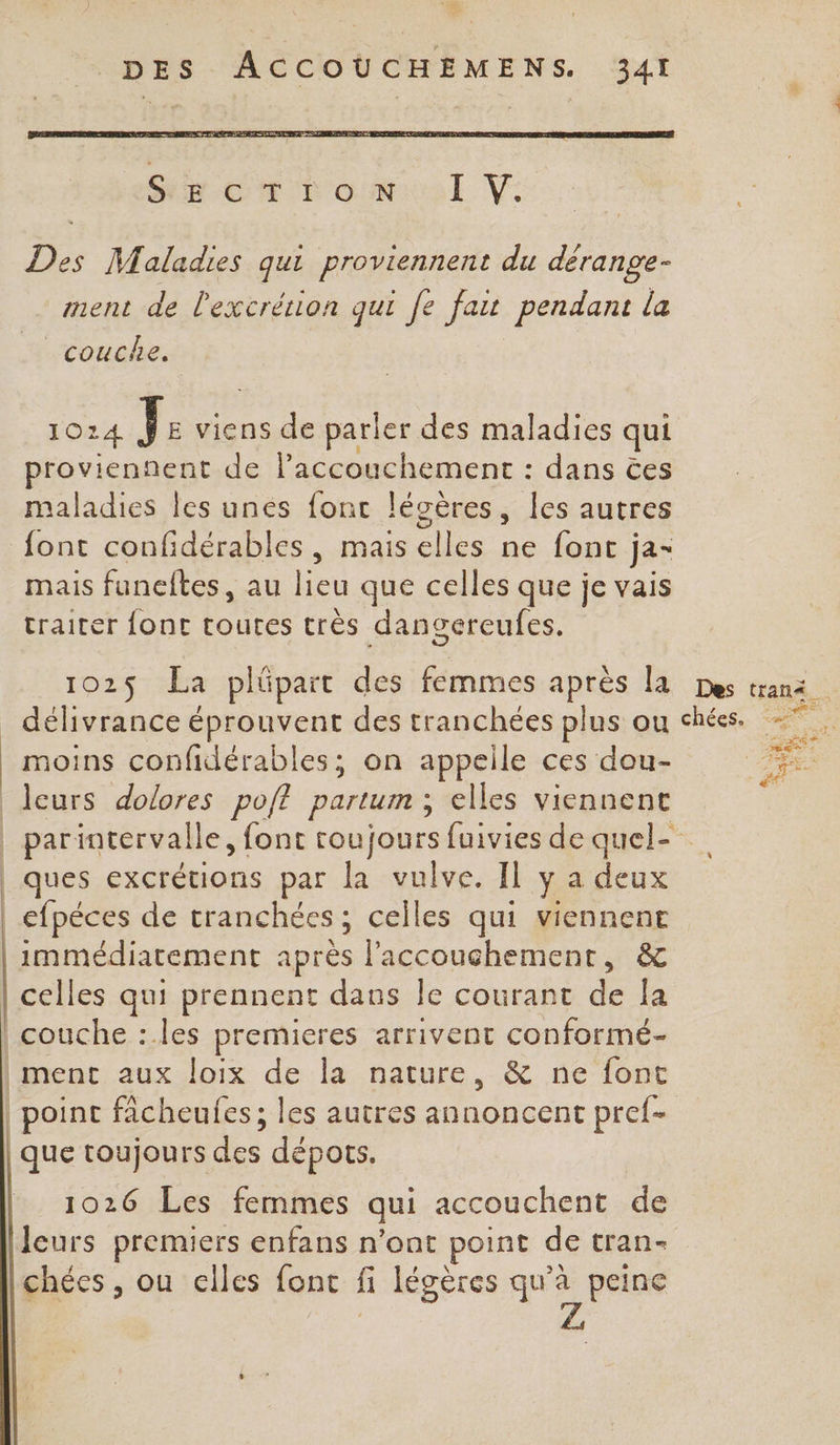 Ds Maladies qui proviennent du ane ment de l'excrétion qui 70 fat pendant la couche. O14 LÉ viens de parler des maladies qui PR de l'accouchement : dans ëes maladies les unes font lécères, les autres font confidérables, mais elles ne font ja- mais funeltes, au lieu que celles que je vais traiter fonc toutes très dangereufes. 102$ La plüpart des femmes après la délivrance éprouvent des tranchées plus ou moins confidérables; on appelle ces dou- leurs dolores po/ft partum ; elles viennent | parintervalle, font toujours fuivies de quel- _ ques excrétions par la vulve. Il y a deux | efpéces de tranchées; celles qui viennent immédiatement après l'accouchement, &amp; celles qui prennent daus le courant de la couche : les premieres arrivent conformé- ment aux loix de la nature, &amp; ne font | point facheufes; les autres annoncent pref- que toujours des dépots. 1026 Les femmes qui accouchent de leurs premiers enfans n’ont point de tran- chées, ou elles font ñ légères qu'à peine Z,