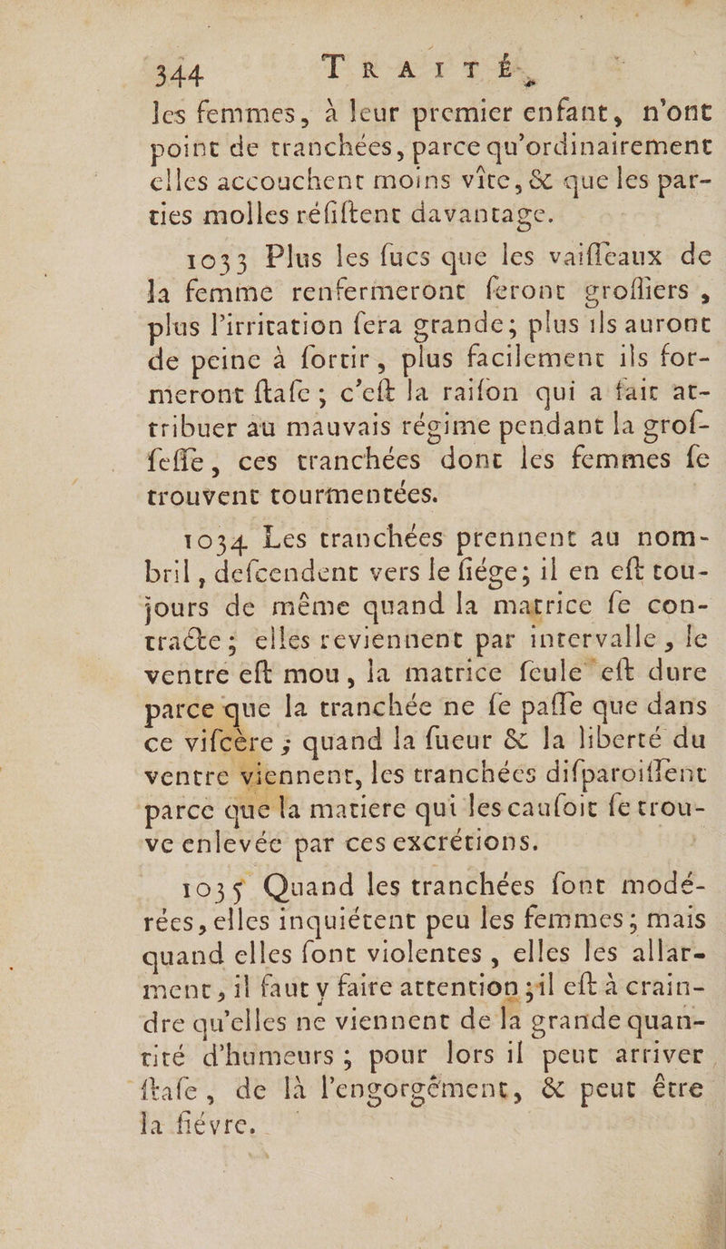 les femmes, à leur premier enfant, n'ont point de tranchées, parce qu'ordinairement clles accouchent moins vite, &amp; que les par- ties molles réfiftent davantage. 1033 Plus les fucs que les vaifleaux de la femme renfermeront feront grolfliers , plus l’irrication fera grande; plus 1ls auront de peine à fortir, plus facilement ils for- meront ftafe ; c’eft la raifon qui a fair at- tribuer au mauvais régime pendant la grof- fefle, ces tranchées dont les femmes fe trouvent tourimentées. 1034 Les tranchées prennent au nom- bril, defcendent vers le fiége; 1l en eft tou- jours de même quand la marrice fe con- tracte: elles reviennent par intervalle, le ventre eft mou, la matrice feule”eft dure parce que la tranchée ne fe pafle que dans ce vifcère ; quand la fueur &amp; la liberté du ventre viennent, les tranchées difparoiffent parce que la matiere qui les cauloit fe trou- ve enlevée par ces excrétions. è 103$ Quand les tranchées font modé- rées, elles inquiétent peu les femmes; mais quand elles font violentes , elles les allar- ment, il faut v faire attention ;1l eft à crain- dre qu’elles ne viennent de la grande quan- cité d’humeurs ; pour lors il peut arriver ftafe, de là l'engorgément, &amp; peut étre PAIHENIC. P