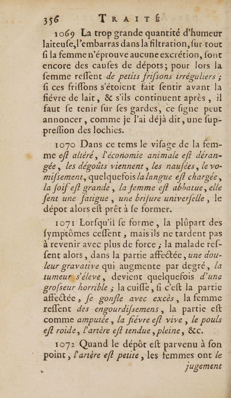 = 1069 La trop grande quantité d'humeur laiteufe, l’embarras dans la filtration, fur-rout encore des caufes de dépots; pour lors la femme reflent de pertrs frifsons irrévuliers ; fi ces friflons s'étoient fait fentir avant la fiévre de lait, &amp; s'ils continuent après , !l faut fe tenir he {es gardes, ce figne peut annoncer, comme je l'ai déjà dit, une fup- preflion dés les: | 1070 Dans ce tems le vifage de la fem- me efe altéré, l'économie ariEti 4) eft déran- mifsement, quelquefois /a langue ef chargée, la foif eff grande , la femme eft abhatue, ee fent une faugue , une brifure univerfelle Ro - dépot alors eft prêt à fe former. 1071 Lorfqu'il fe forme, la plüpart des fymptômes ceflent , mais ils ne tardent pas à revenir avec plus dE force ; la malade ref- fent alors, dans la partie UCREE une dou- leur gravative qui augmente par degré, la tumeurs s'éleve, devienc quelquefois Line grofseur pets ; la cuifle, fi c’eft la partie affeëtée , fe gonfle avec re la femme reflent des engourdifsemens , É partie eft comme ampuiée , la fièvre eft vive , le pouls eft roide, l'artère efl tendue, pleine, &amp;c. &lt; 1072 Quand le dépôr eft parvenu à fon point , l'artère eff perte , les femmes ont le jugement [7 ds AN c