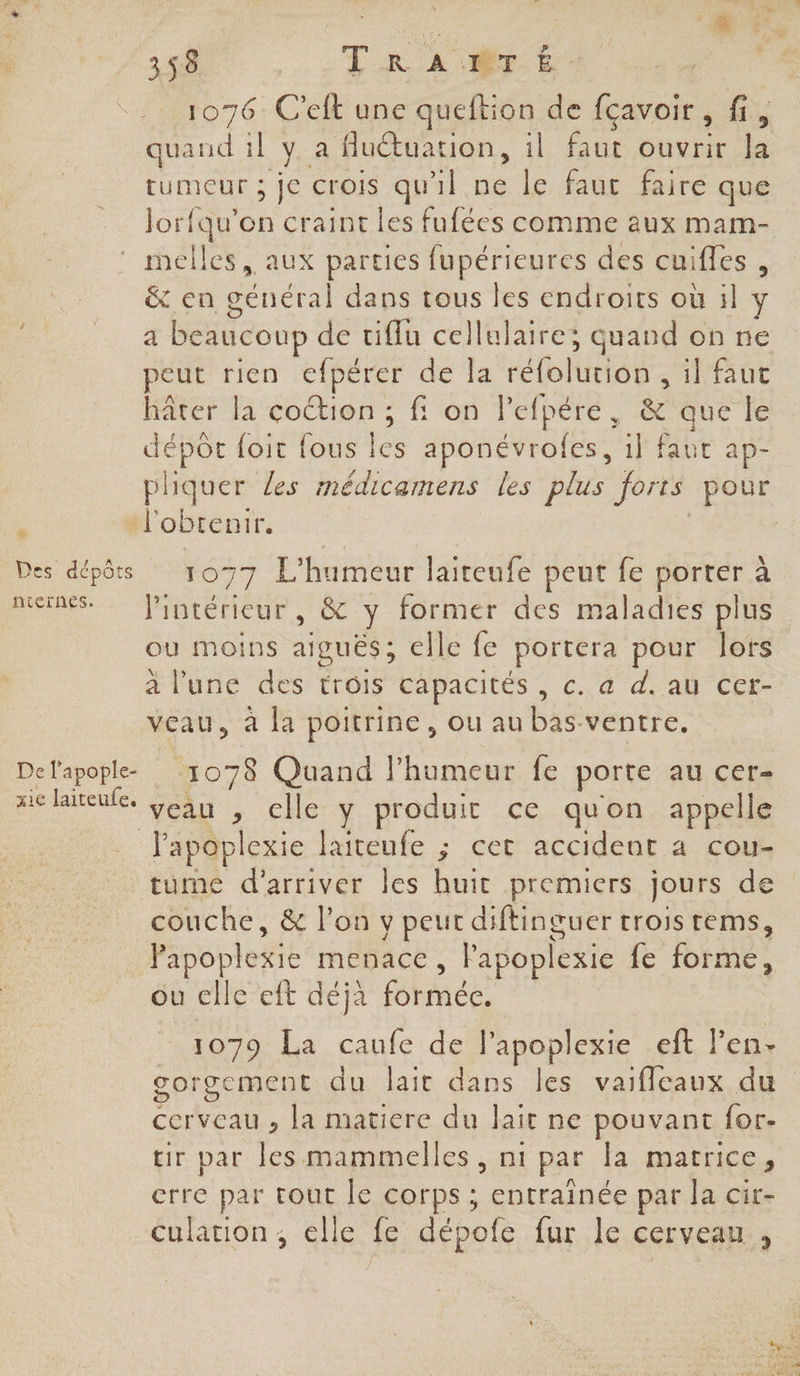 FACE ue # CE ONE TR 4” 1076 C'eft une queftion de fçavoir , fi, quand 1l Va flutuation, il faut ouvrir la tumeur ; je crois qu'il ne le faut faire que Jorfqu’on craintes fufées comme aux mam- re NLÈrNnEs. xie laiteufe, &amp; en général dans tous les endroits où 1l y a beaucoup de tiflu cellulaire; quand on ne peut rien efpérer de la réfolutiél I TAUE hâter la coction ; fi on lefpére, &amp; que le dépot foit {ous és aponévrofes, il faut ap- pliquer les médicamens les plus forts pour 1077 L’humeur laiteufe peut fe porter à l’intérieur, &amp; y former des maladies plus ou moins aiguës; elle fe portera pour lors à l'une des trôis capacités, c. a d. au cer- veau, à la poitrine, ou au bas ventre. 1078 Quand l'humeur fe porte au cer- veau , celle y produit ce quon appelle tume d'arriver les huit premiers jours de couche, &amp; l’on y peut diftinguer trois tems, Papoplexie menace, l'apoplexie {e FH ou elle eft déjà formée. 1079 La caufe de l'apoplexie eft l’en- gorgement du lait dans les vaifleaux du cerveau , la matiere du lait ne pouvant {or- tir par les mammelles , ni par Ja matrice crre par tout le corps ; entraînée par la cir- culation, elle fe dépofe fur le cerveau. ,