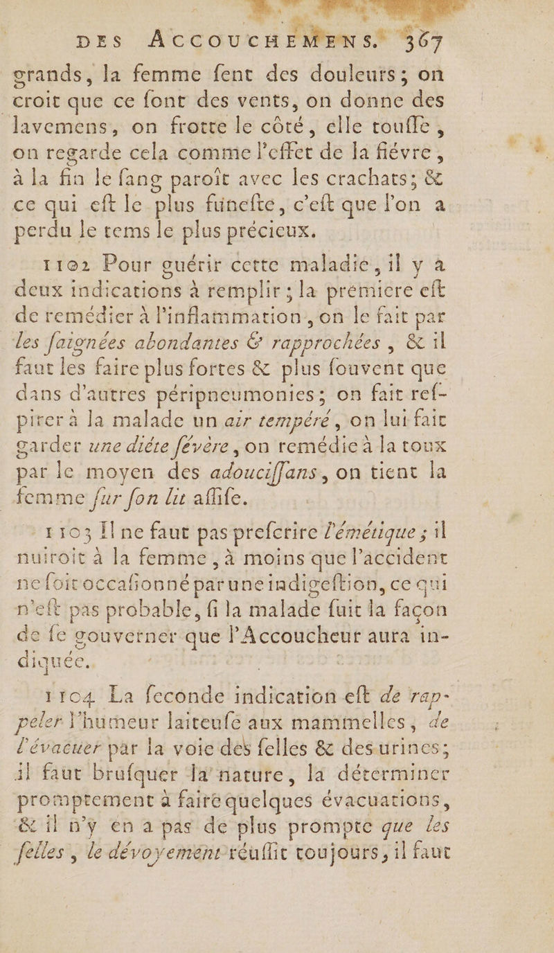 | mm... dits à DES ATCOUX 1 5 8887 crands, la femme fent des douleurs; on croit que ce font des vents, on donne des Javemens, on frotte le côté, elle toufle, on regarde cela comme l fut de la fiévre, à la A le fang paroit avec les crachats; &amp; ce qui ef le plus funelte, c'eft que he a perdu Je rems le plus précieux. 11062 Pour guérir cette maladie, 1] y à deux indications à remplir ; la premicre eft de remédier à linflammation., on le fait par des faionées abondantes &amp; rapprochées &amp; il faut és faire plus fortes &amp; plus eat que dans d’autres péripneumonies ; on fait ref- pirer à la malade un air tempéré, on lui fait garder une dite févere, on remédie à la toux par le moyen des adouciffans, on tient la TO Ïl ne faut pas prefcrire l'émérique ; 1] nuiroit à la femme , à moins que laccident ne foitoccafionné paruneindigeftion, ce qui n'eft pas probable, fi la malade fuit la façon de fe gouverner que l'Accoucheur aura in- diquéc. 2 : Fo4 La feconde suxatibs eft de rap- peler Y'humeur laiteufe aux mamimelles, 4e l'évacuer par la voie des felles &amp; desurines 4} faut brufquer Ja’ nature, la Fr. Mo promptement a faire quelques évacuations, &amp; il n’y en a pas de plus prompte que les feiles, le dévoyement-réuflit toujours, il faut +