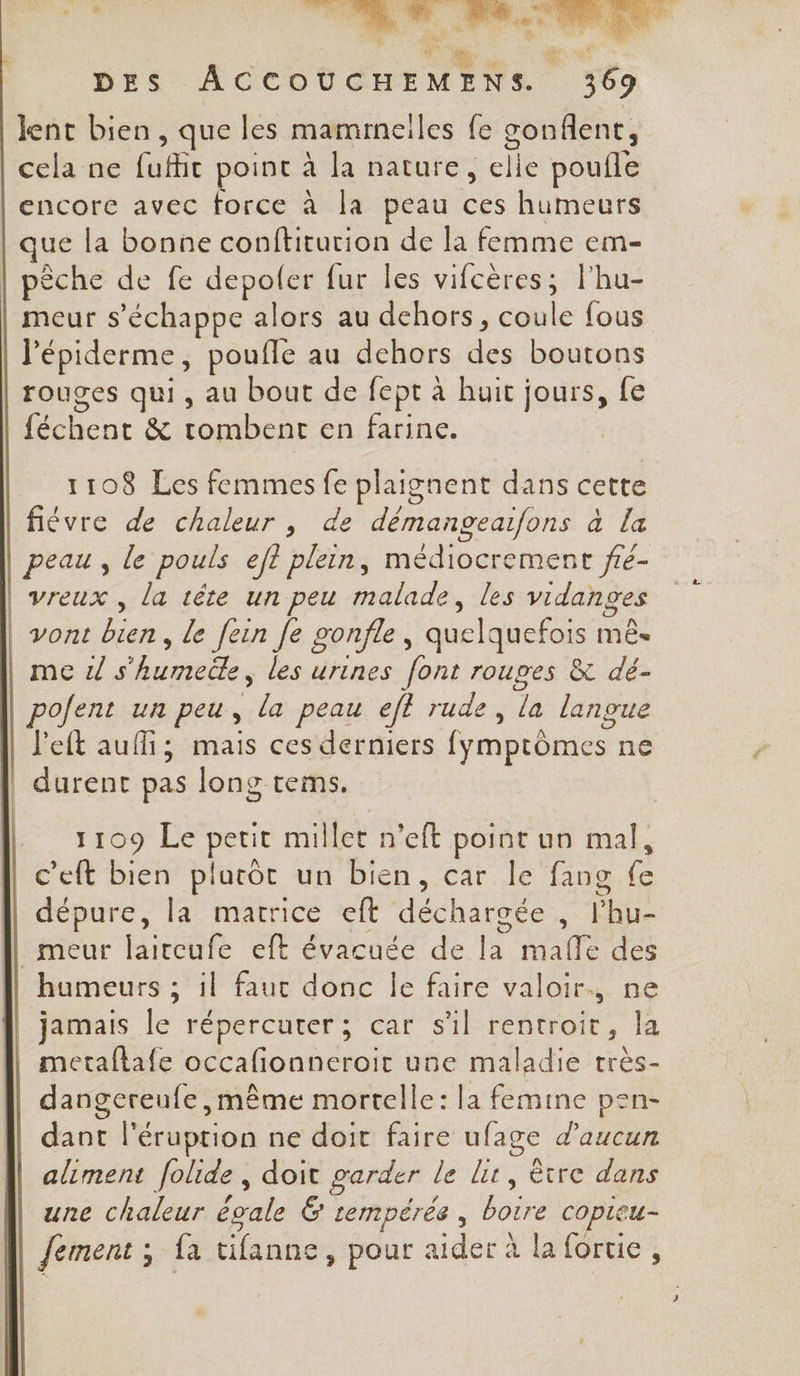 ji Me ts. ra + j FA a# À DES ACCOUCHEMENS. 369 lent bien, que les mammeiles le Éet cela ne fufhit point à la nature, elle poufle encore avec force à la peau A humeurs ue la bonne conftiturion de la femme em- | pêche de fe depoler fur les vifcères; l'hu- meur s'échappe alors au dehors, coule fous l'épiderme, pouffe au dehors hs boutons rouges qui, au bout de fept à huit jours, fe CAR &amp; tombent en farine. 1108 Les femmes fe plaignent dans cette fiévre de chaleur , de démangeafons à la peau, le pouls ef? plein, médiocrement fé- | vreux , la tête un peu malade, les vidanges | vont Fe le [ein fe gonfle, quelquefois mê- me ds Aides les urines font roupes &amp; dé- pofent un peu, de peau eff rude, la langue J'eft auf; mais ces derniers fymptômes ne | durent pas long tems. 1109 Le petit millet n'eft point un mal, c’eft bien platôc un bien, car le fang Le dépure, la matrice eft déchargée , onu _meur Hireute ef évacuée de la mafle des humeurs ; 1l faut donc Île faire valoir., ne jamais le répercuter ; car sl rentroit, la || metaflafe occafionneroir une maladie très- dangereufe même mortelle: la femine pen- dant l'éruprion ne doit faire ufage d'aucun aliment folide, doit garder le lit, être dans une chaleur égale &amp; tempérée, boire copieu- Jement ; fa tifanne, pour aider à la fortie ,