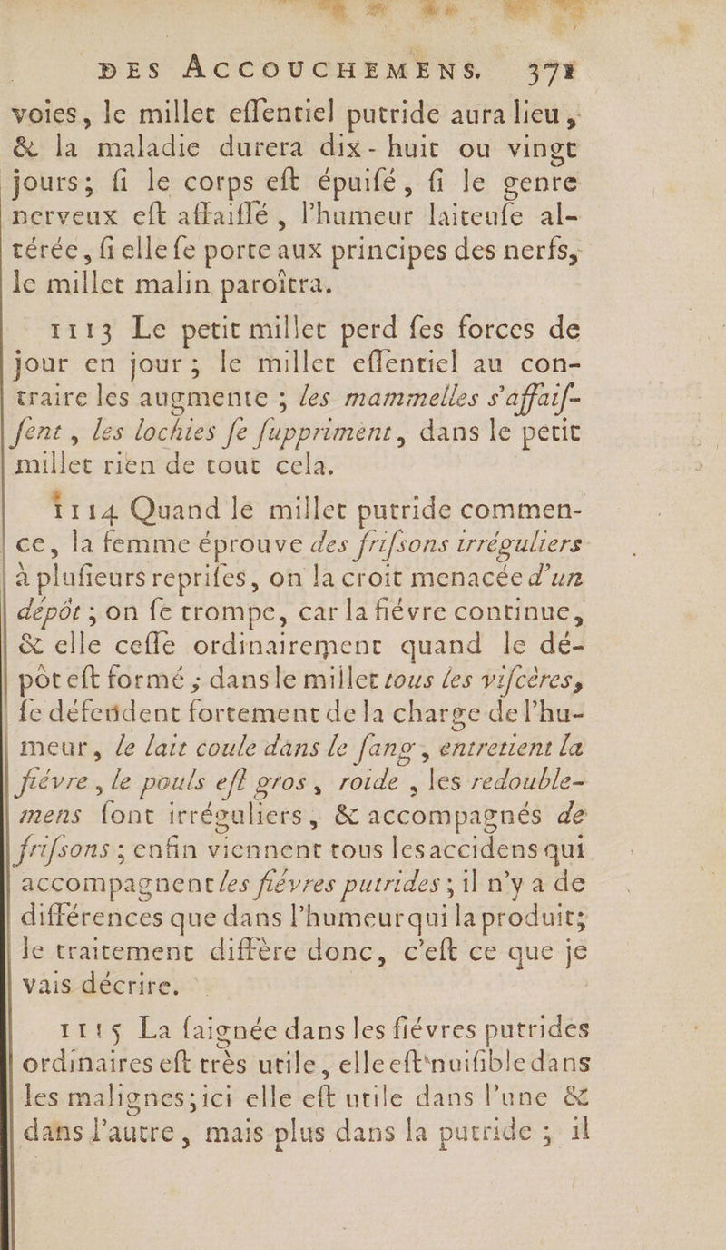 ds, 0 SN à BES ACCOUCHEMENS 37% voies, le millec eflentiel putride aura lieu, &amp; ci: maladie durera dix-huit ou vingt jours; fi le corps eft épuifé, le genre nerveux eft affaiflé , Pharçout laiteufe al- téréc, fiellefe porte aux principes des nerfs, le ou malin paroïtra, 1113 Le petit millet perd fes forces de jour en jour ; le millec eflentiel au con- traire les augmente ; les maminelles s'affaif- Jent, les lüchies fe fupprimènt, dans le petit Louse rien de tout cela. 26%. Quand le millet putride commen- |ce, la femme € éprouve des frifsons trréguliers | à plufeurs reprifes, on la croit menacée d’un dépôt ; on fe trompe, car la fiévre continue, &amp; elle cefle ordinairement quand le ja BR eft formé ; dansle millet sous Les vifcères, | fe défendent rene de la charge de l’hu- |meur, Le lair coule dans le fans, entretient la | fiévre , le pouls efl gros, roide , les redouble- mens {ont irréguliers, &amp; accompagnés de frifsons ; enfin Viehnént tous Les arcidèns qui accompagnent Les fiévres putrides ; il n’y a de différences que dans l’humeurquila produit; lie traitement diffère donc, c'eft ce que je | vais décrire. 111$ La faignée dans les fiévres putrides ordinaires eft très utile, elleeft'nuifbledans | les malignes; ici elle ele utile dans l’une &amp; dans lPautre, mais plus dans la pucride ; il