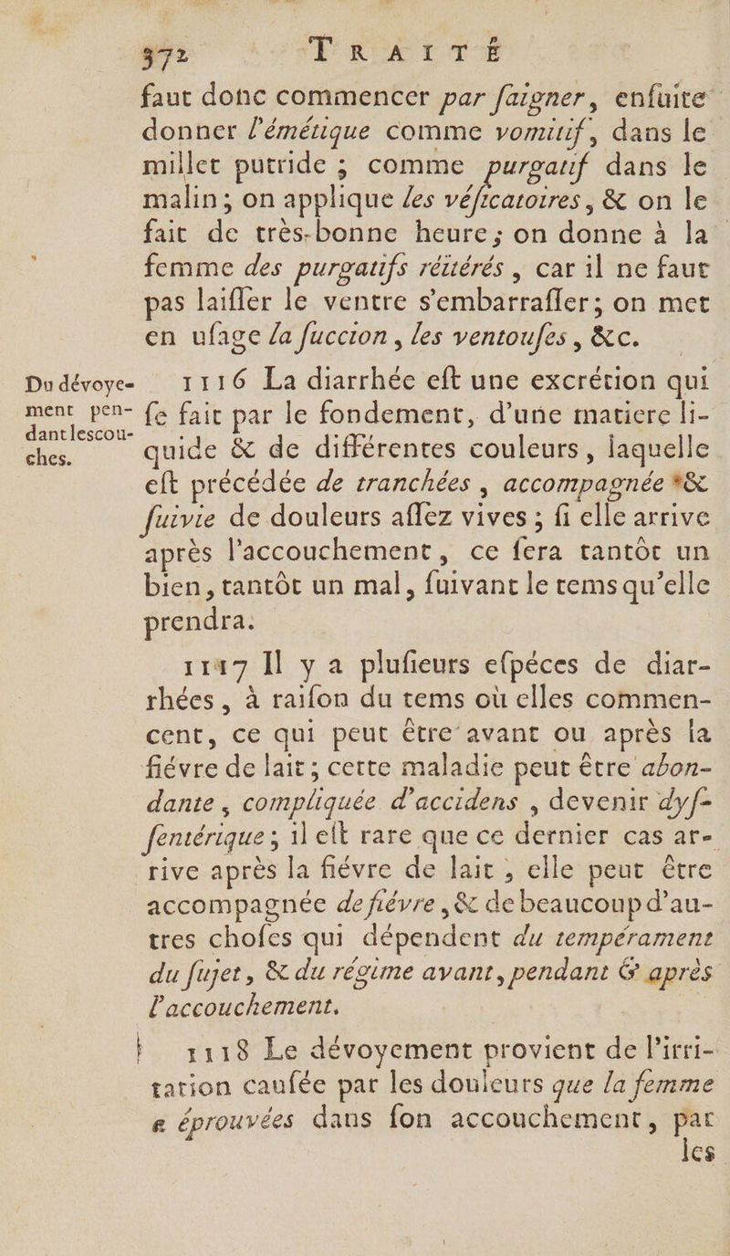 faut donc commencer par faigner, enfuite” donner l’émétique comme vomurif, dans le millet putride ; comme purgauf dans le malin; on applique /es véficatoires, &amp; on le fait de très-bonne heure; on donne à la femme des purgaufs réttérés \ car il ne faut pas laifler le ventre s’embarrafler; on met en ufage /a fuccion, les ventoufes , &amp;c. Ê , p e Du dévoye 1116 La diarrhée eft une excrétion qui ment pen- fe fair par le fondement, d’une matiere li- dantlescou- : SAT De quide &amp; de différentes couleurs, laquelle eft précédée de tranchées , accompagnée *#&amp; fuivie de douleurs aflez vives ; fi elle arrive après l'accouchement, ce fera tantôt un bien, tantôt un mal, fuivant le rems qu’elle prendra. 1147 Il y a plufeurs efpéces de diar- rhées, à raifon du tems où elles commen- cent, ce qui peut être avant ou après Îa fiévre de lait; cette maladie peut être abon- dante , compliquée d’accidens , devenir dyf- fentérique ; il elt rare que ce dernier cas ar- rive après la fiévre de lait , elle peut être accompagnée de fiévre ,&amp; de beaucoup d’au- tres chofes qui dépendent du 1empérament du fujet, &amp; du régime avant, pendant &amp; après l'accouchement. À 1118 Le dévoyement provient de l'irri- tation caufée par les douleurs que la femme e éprouvées dans fon accouchement, # cs