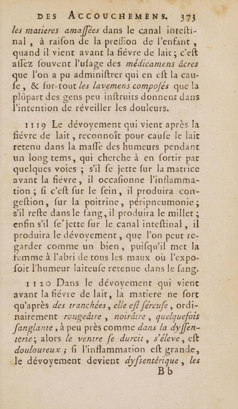 les matieres amaffées dans le canal intefti- nal , à raifon de la preion de l’enfant, uand il vient avant la fiévre de lait; c'eft aflez fouvent lufage des médicamens âcres Fr l’on a pu adminiftrer qui en eft la cau- &amp; fur-tout les lavemens compofés que la plûpart des gens peu inftruics donnenr dans l'intention de réveiller les douleurs. 1119 Le dévoyemenr qui vient après Ja fiévre de lait, reconnoït pour caufe le lait retenu dans la mafle des humeurs pendant un long tems, qui cherche à en fortir par quelques voies ; S'il fe jette fur la matrice avant la fiévre, il occafionne l’inflamma- tion ; fi c’eft fur le fein, il produira con- geftion, fur la poitrine, péripneumonie; s'il refte dans le fang, il produira le millet ; enfin s'il fe jette Br beipinel inteftinal , il produira le dévovement, que l’on peut da. garder comme un bien , puifqu'il met la femme à l'abri de tons les maux où l'expo. foit l'humeur laireufe rerenue dans le fang. 1120 Dans le dévoyement qui vient avant la fiévre de lait, la matiere ne fort qu après des tranchées, he eff Jéreufe , ordi- | pairement rougeätre , Aoirdire, quelquefois Janglante , à peu prés comme ue la dyffen- certe; alors le ventre fe durcit, s'éleve, eft douloureux ; fi ronmeuba, eft grande, le dévoyement devient de ses