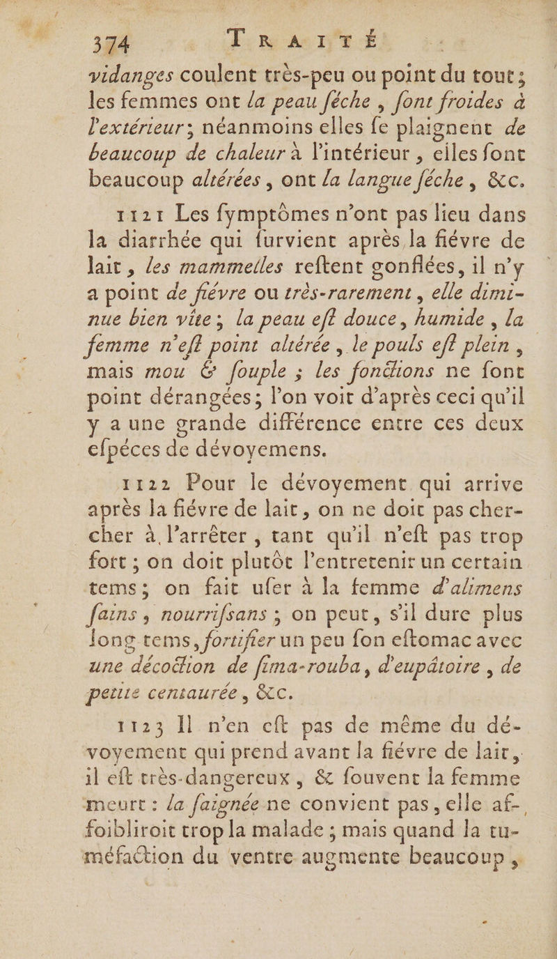 vidanges coulent très-peu ou point 3 tout ; les femmes ont /a peau Jéche , font froides à l'extérieur; néanmoins elles fe plaignent de beaucoup a chaleur à l'intérieur , eiles font beaucoup adérées , ont la langue féche, &amp;c. 1121 Les fymptômes n'ont pas lieu dans la diarrhée qui furvienc après la fiévre de Jait ; les mammelles reftent gonflées, il n’y a point de févre ou très-rarement , elle dimi- nue bien vite; la peau eff douce, Ram la femme n'efl point aliérée , le pouls ef? plein, | mais mou 6 fouple ; na _fonëhons ne (one point dérangées; l’on voit d’après ceci qu'il a une grande différence entre ces deux cfpéces de dévoyemens. 1122 Pour Île dévoyement qui arrive après la fiévre de lait, on ne doit pas cher- cher à l'arrêter , tant qu'il n’eft pas trop fort ; on doit plutôt l’entretenir un certain tems; on fait ufer à la femme d'alimens fains , nourrifsans ; on peut, s'il dure plus Jong tems, fo: rtifier un peu fon eftomac avec une Un de f ma-rouba, d'eupätoire , de petite centaurée , &amp;c. 1123 Îl n’en cft pas de même du dé- voyement qui prend avant la fiévre de lait. il eft très-dangereux , &amp; fouvent la ne meurt : la faignée ne convient pas, elle af. foibliroit trop la malade ; mais quand la tu- méfaction du ventre augmente beaucoup ,