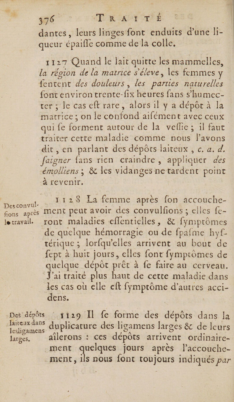 queur épaifle comme de la colle. 1127 Quand le jait quitte les mammelles, la récion de la matrice s'éleve, les femmes y fentent des douleurs, les parties naturelles font environ trente-fix heures fans s’humec- ter ; le cas eft rare, alors il y a dépôr à la marrice ; on le confond aifément avec ceux traiter cette maladie comme nous lPavons dit, en parlant des dépôts laiteux , c. a. d. faigner fans rien craindre, appliquer des émolliens ; &amp; les vidanges ne tardent point à revenir, , LT Et La femme après fon accouche- Desconvut- : fons après Ment peut avoir des convulfions ; elles fe- letravailL ront maladies eflentielles, &amp; fymprômes de quelque hémorragie ou de fpafme hyf- térique ; lorfqu'’elles arrivent au bout de fept à huit jours, elles font fymprômes de quelque dépôt prèt à fe faire au cerveau. J'ai traité plus haut de cette maladie dans les cas où elle cft fymptôme d’autres acci- dens. | Des dépôts 1129 Îl fe forme des dépôts dans la + duplicature des ligamens larges &amp; de leurs larges. ailerons : ces dépôts arrivent ordinaire- ment quelques jours après l’accouche- ment, ils nous font toujours indiqués par