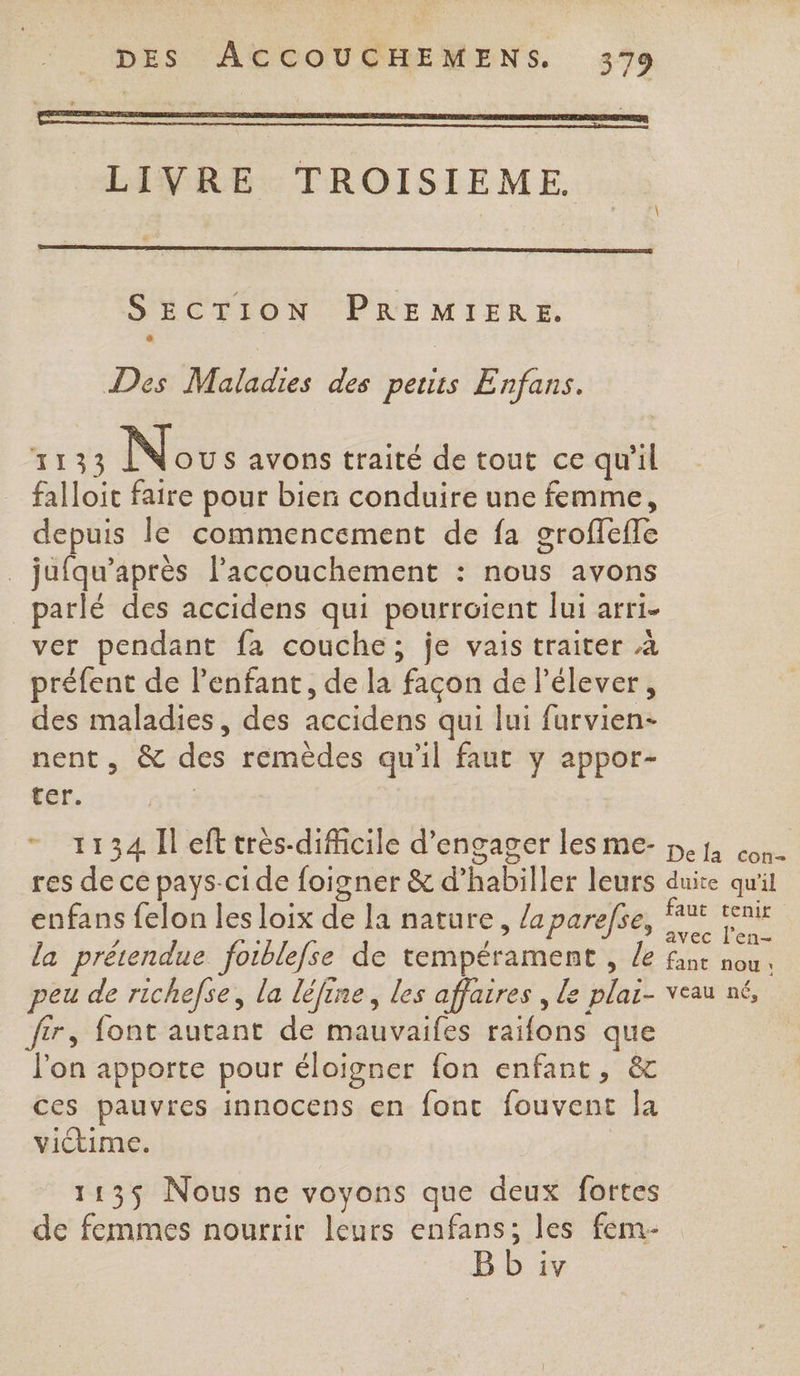 + \ ‘ LIVRE TROISIEME. SECTION PREMIERE. Des Maladies des petits Enfans. 1133 No s avons traité de tout ce qu'il falloit faire pour bien conduire une femme, depuis le commencement de fa grofleffe _ jufqu’après laccouchement : nous avons _parlé des accidens qui pourroient lui arri- ver pendant fa couche; je vais traiter à préfent de lenfant, de la facon de l'élever, des maladies, des accidens qui lui furvien- nent, &amp; des remèdes qu'il faut y appor- ter. - 1134 Îl eff très-dificile d'engager les pej con res de ce pays-ci de foigner &amp; d’habiller leurs duite quil enfans felon les loix de la nature, la parefse, ae / R : avec l’en- la prétendue fotblefse de tempérament , le fast nou, peu de richefse, la léfine, les affaires , Le plaï- veau né, fer, font autant de mauvaifes raifons que l'on apporte pour éloigner fon enfant, &amp; ces pauvres innocens en font fouvent la victime. 1135 Nous ne voyons que deux fortes de femmes nourrir leurs enfans; les fem- B b iv