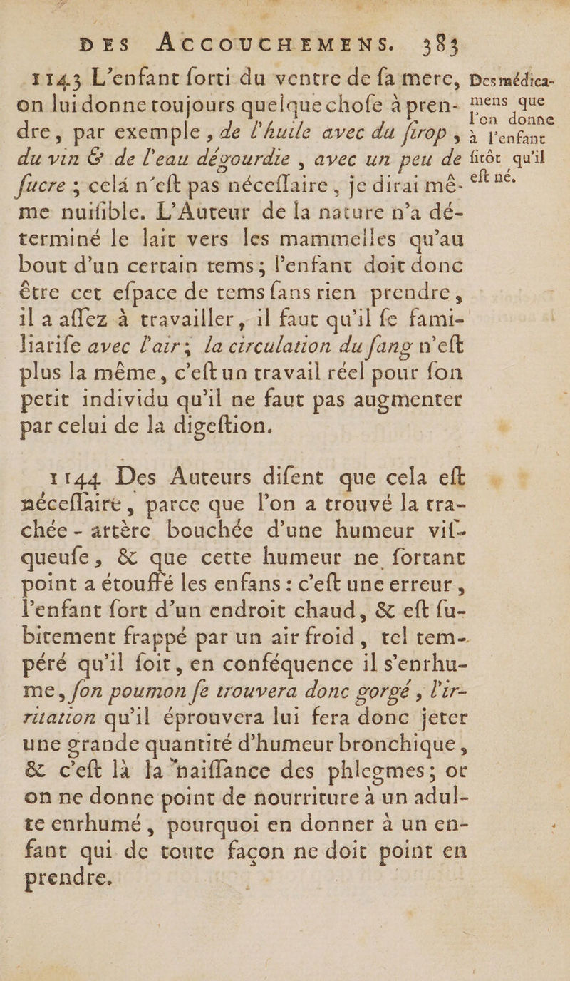 f PCR # LT TR La #Æ DES ACCOUCHEMENS. 393 1143 L'enfant forti du ventre de fa mere, on lui donne toujours quelque chofe à pren- ; Des médica- mens que lon donne l'enfant me tale L'Auteur de [a nature n’a dé- terminé le lait vers les mammelies qu’au bout d’un certain tems; l’enfant doit donc être cet cfpace de tems Re rien prendre, 1l a affez à travailler, il faut qu'il fe fami- harife avec l'air; la circulation du fang n’eft plus la même, c et un travail réel pour fon petit individu qu’il ne faut pas augmenter par celui de la digeftion. 1144 Des Auteurs difent que cela eft néceflairé, parce que l’on a trouvé la tra- chée - ar bouchée d’une humeur vif. queufe, &amp; que cette humeur ne fortant point a étouffé les enfans : c’eft une erreur, Penfant fort d’un endroit chaud, &amp; eft fu- péré qu'il foit, en conféquence l s'enrhu- me » fon poumon a fe trouvera donc gorgé , l'ir- ration qu'il éprouvera lui fera donc jeter une grande quantité d'humeur bronchique, &amp; c'eft là la ‘haiflance des phlegmes ; ot on ne donne point de nourriture à un aol te enrhumé , pourquoi en donner à un en- fant qui de toute façon ne doit point en prendre. |