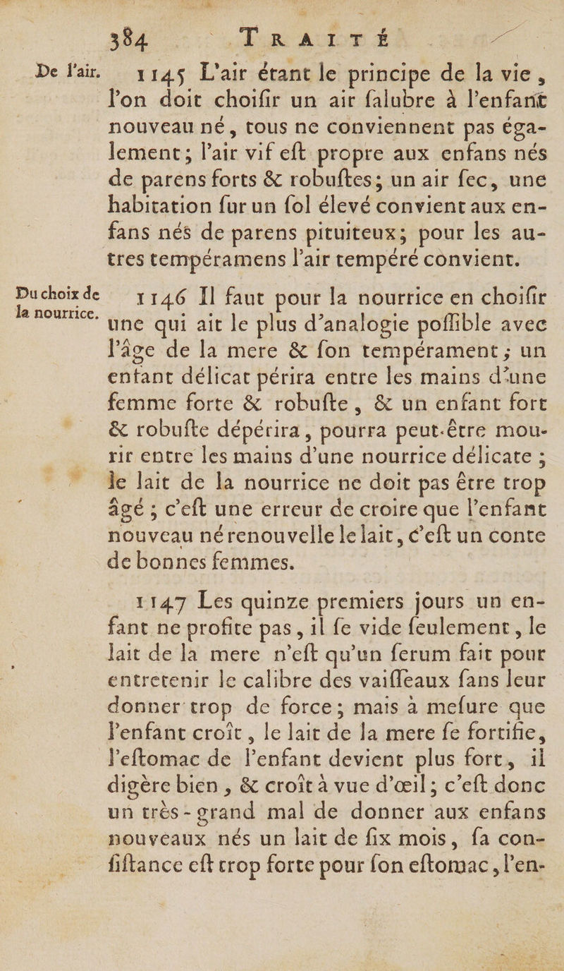 De f'air. Du choix de la nourrice. FAO RE 384 “HP RUE ER : 1145 L'air étant le principe de la vie, lon doit choifir un air falubre à l'enfant nouveau né, TOUS ne conviennent pas éga- lement ; l'air vif eft propre aux enfans nés de parens forts & robuftes; un air fec, une habitation fur un {ol élevé convient aux en- fans nés de parens pituiteux; pour les au- tres tempéramens l'air tempéré convient. 1146 Il faut pour la nourrice en choifir une qui ait le plus d’analogie poflible avec l'âge de la mere & fon tempérament ; un entant délicat périra entre les mains d'une femme forte & robufte, & un enfant fort & robufte dépérira, pourra peut-être mou- rir entre les mains d’une nourrice délicate ; je lait de la nourrice ne doit pas être trop âgé ; c'eft une erreur de croire que l’enfant nouveau nérenouvelle le lait, €’eft un conte de bonnes femmes. 1147 Les quinze premiers jours un en- fant ne profite pas, il fe vide feulement, le Jait de la mere n’eft qu’un ferum fait pour entretenir le calibre des vaifleaux fans leur donner'trop de force; mais à mefure que enfant croît , le lait de la mere fe fortifie, l'eftomac de l’enfant devient plus fort, il digère bien , & croit à vue d'œil; c’eft donc un très-orand mal de donner aux enfans nouveaux nés un lait de fix mois, fa con- fiftance eft crop forte pour fon eftomac, l’en-