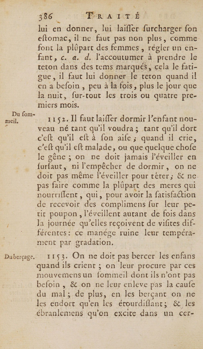 lui en donner, lui laifler furcharger fon eftomac, il ne faut pas non plus, comme font la plôpart des femmes, régler un en- fant, c. a. d. l'accoutumer à prendre le teton dans des tems marqués, cela le fati- que , 1] faut lui donner Je teton quand il en a Don ; peu à da fois, plus le jour que la nuit, (Or toit les trois ou quatre pre- miers MOIS. a. et s2. Il faut laiffer dormir l’enfant nou- veau né tant qu il voudra; tant qu’il dort c'eft qu'il eft à fon aile; quand il crie, c’eft qu 1} eft malade, ou que quelque chofe le gène ; on ne doit jamais léveiller en furfaut, n1 l'empêcher de dormir, onne doit pas même l’éveiller pour téter; &amp; ne. pas faire comme Ja plüpart des meres qui nourriffent, qui, pour avoir la fatisfaétion de recevoir des complimens fur leur pe- ir poupon, léveillent autant de fois dans Ja journée qu'elles reçoivent de vifites dif- féréntes: ce manége ruine leur tempéra- ment par g ddr qu. Duberçage. 1153. On ne doit pas bercer les enfans quand ils crient ; on leur procure par ces mouvemensun fommeil dont ils n'ont pas befoin , &amp; on ne leur enleve pas la caufe du RE de plus, en les berçant on ne les der qu’en les érourdiflant; &amp; les ébranlemens qu’on excite dans un cer-