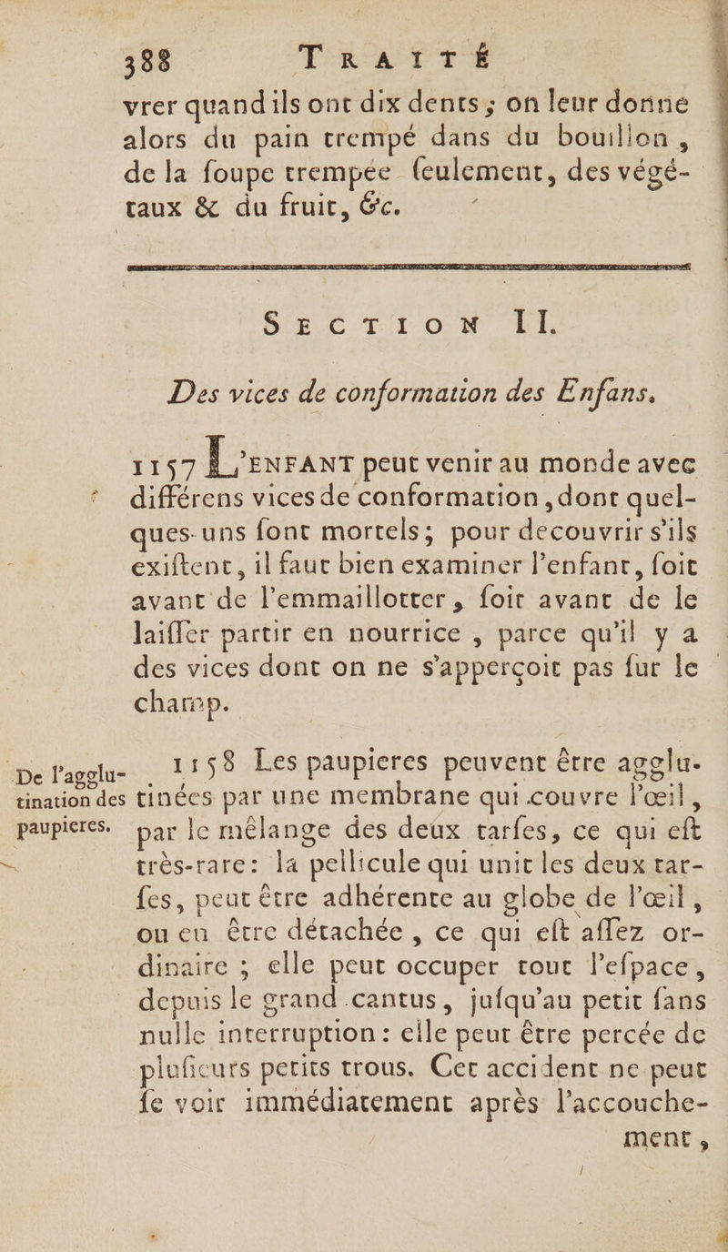 338 Tia Cr vrer quandils ont dix dents ; on leur dorine alors du pain trempé dans du bouillon, de la foupe trempee (eulement, des végé- ! taux &amp; du fruit, &amp;c. Des vices de conformation des E nfans, 1197 Levranr peut venir au monde avec différens vices de conformation , dont quel- ques-uns font mortels; pour decouvrir s'ils exiftenc, il faut bien examiner l’enfanr, foit avant de l’'emmaillotter , foit avant de Île laiffer partir en nourrice , parce qu'il y a des vices dont on ne s’apperçoit pas fur le champ. Me avale 25 1158 Les paupicres peuvent être agglu- tination des tinées par une membrane qui couvre l'œil, paupieres. par le mélange des deux tarfes, ce qui eft très-rare: la pellicule qui unit les deux tar- fes, peut être adhérente au globe de Pœil, oueu être détachée, ce qui eft affez or- dinaire ; elle peut occuper tout lefpace, _ depuis le grand .cantus, jufqu’au petit fans nulle interruption : eile peut être percée de pluficurs petits trous. Cer accident ne peut {e voir immédiatement après l’accouche- ment ;