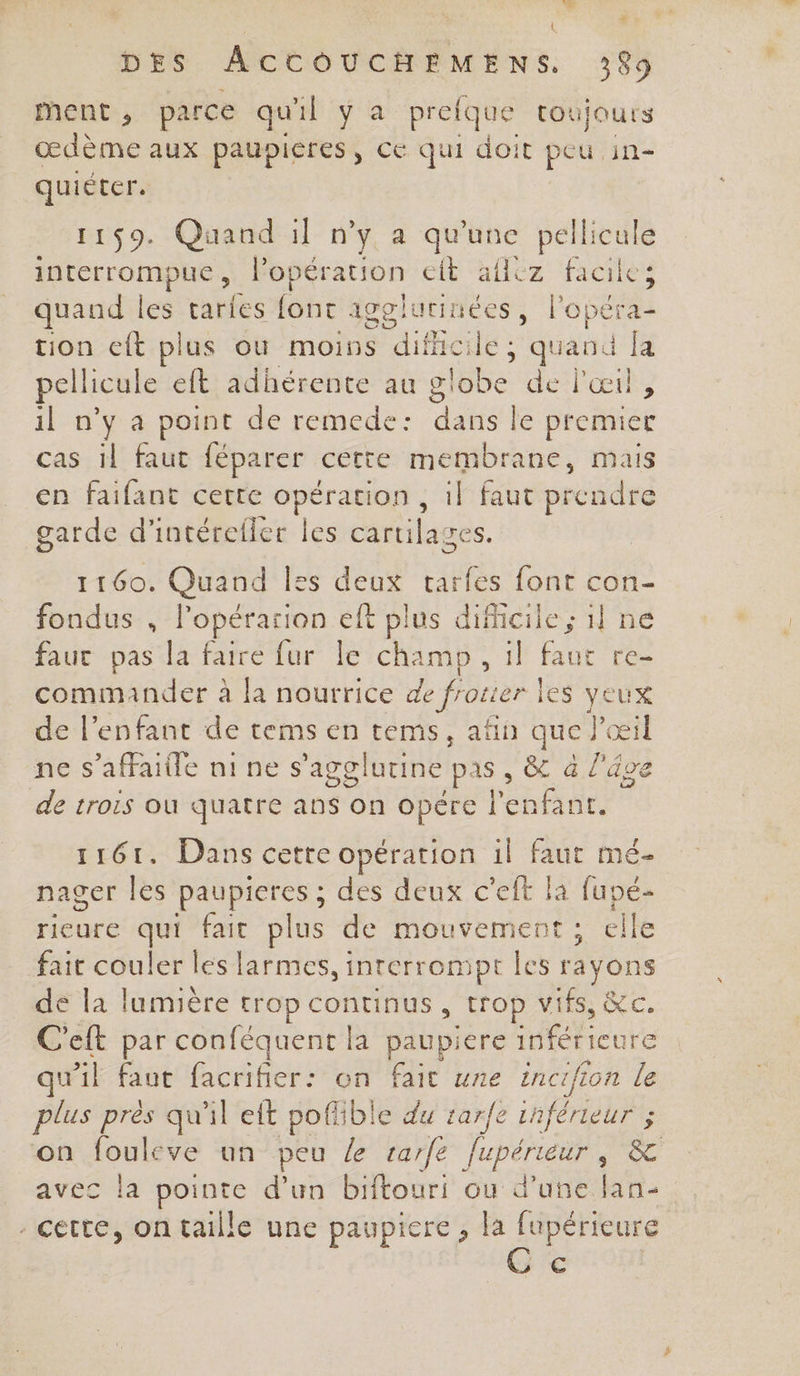 L | DES ACCOUCHEMENS. 389 ment, parce qu'il ya pre que toujours œdème aux paupieres, Ce qui doit peu in- quiéter. 1159. Quand il n’y a qu'une pellicule interrompue , l'opération eit hfléz faciles quand les tari es font igglutinées, lopéra- tion eft plus où moins ue id quand fa pellicule eft adhérente au globe de l'œil, il n’y a point de remede: dans le premier cas 1l faut féparer cette membrane, mais en faifant cette opération , il faut prendre garde d'intérefler les cartilages. 1160. Quand Îss on tarfes font con- fondus , lopérarion eft plus dificile ; il ne faut pas la faire fur le champ, il faut re- commander à la nourrice de frotier r les yeux de l'enfant de tems en téms, afin que Y œil ne s’affaitle nine s’agglutine Pas & à l'âge de trois où quatre ans on opére l'enfant. 1161. Dans cette opération il faut mé- nager les paupieres ; des deux c’eft la fupé- rieure qui fait plus de mouvement ; elle fait couler les larmes, interrompt les rayons de la lumière trop continus, trop vifs, &c. C'eft par Be = paupiere inférieure qu'il faut facrifier: n fait une incifion le plus près qu'il eft AB du tarfe inférieur ; on fouleve un peu le rarfe PTE &C avec la pointe d’un biftouri où d’une lan- - cette, ontaille une paupiere , la fupérieure €