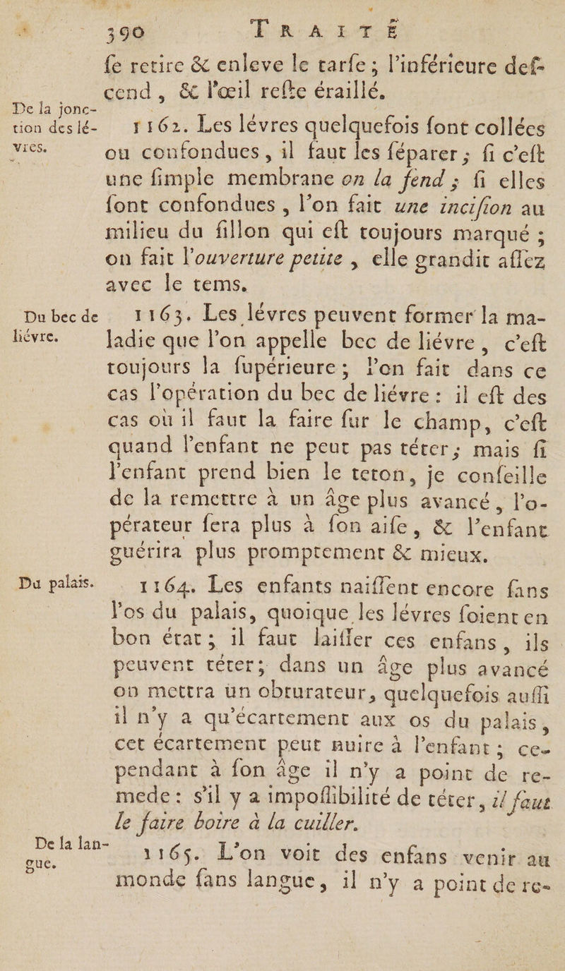 De la jonc- uon des lé- Vies. Du bec de hiévre. Du palais. De {a lan- FALL 390. ERA EVE | fe retire & enleve le tarfe ; l’inférieure def- cend , & l'œil refke éraillé. 1162. Les lèvres quelquefois font collées ou confondues , il faut les féparer ; fi c’eft une fimple membrane on la fend ; fi elles font confondues , l’on fait une incifion au milieu du fillon qui eft toujours marqué ; on fait l'ouverture peute , elle grandit aflez avec le tems. 1163. Les lévres peuvent former la ma- Jadie que lon appelle bec de liévre, ceft toujours la fupérieure; l’on fait dans ce cas l'opération du bec de liévre : il eft des cas où il faut la faire fur le champ, c’eft quand lenfant ne peut pas téter; mais fi l'enfant prend bien le teton, je confeille de la remettre à un âge plus avancé, l’o- pérateur fera plus à fon aife, & l’enfane guérira plus promptement & mieux. 1164. Les enfants naïffent encore fans Vos du palais, quoique les lévres foienten bon état; il faut laifler ces enfans, ils peuvent téter; dans un âge plus avancé on mettra üun obrurateur, quelquefois aufli il n'y a qu'écartement aux os du palais, cet écartement peut nuire à l'enfant; ce pendant à fon âge il n’y a point de re- mede: sil y a impoñlibilité de céter, :/ fous le faire borre à la cuiller. | 1165. L'on voit des enfans venir au monde fans langue, :l n'y a point derce-