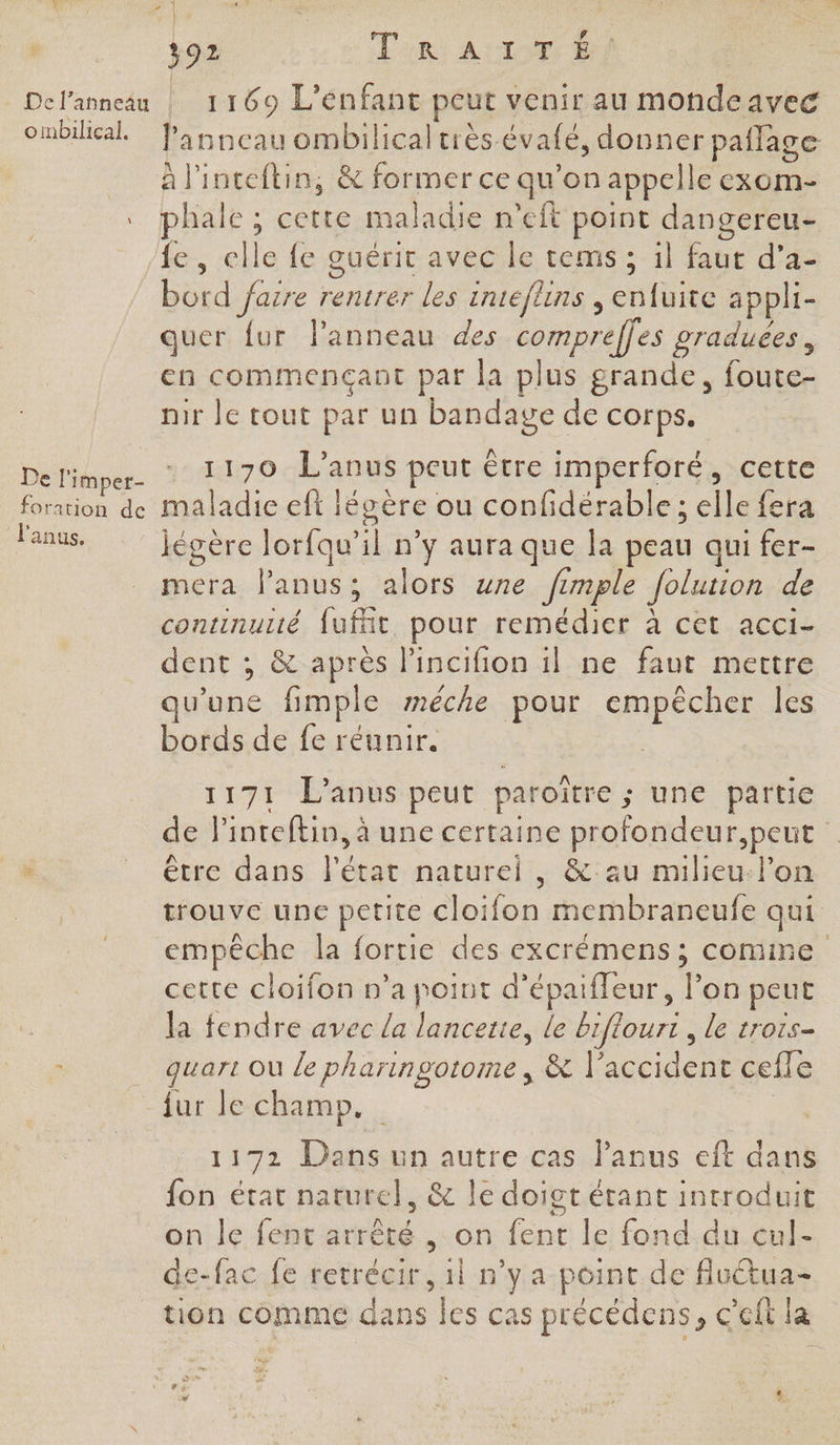 o mbilical. De li imper- foration de l'anus, FA | 392 TR At #4 F 1169 L'énfant peut venir au mondeavec F anneau ombilical très. évalé, donner pailage à l'inteftin, &amp; former ce qu’on appelle exom- fe, elle fe guérit avec le tems ; il faut d'a- bord fasre rentrer les inteflins , enfuite appli- quer {ur lanneau des comprelles graduees, en commençant par la plus grande, foute- nir le tout par un bandage de corps. 1170 L’anus peut être imperforé, cette maladie eft : légère ou confidérable ; elle fera jégère lorfqu'’il n’y aura que la peau qui fer- mera l'anus : alors une fimple Jolution de continuité ee pour remédier à cet acci- dent ; &amp; après l’incifion il ne faut mettre qu'une fimple méêche pour empêcher les bords de fe réunir. 1171 L’anus peut paroître ; ; une partie de l'inteftin, à une certaine profondeur,peut être dans l'état naturel, &amp;: au milieu-l’on trouve une petite cloifon membraneufe qui empêche la fortie des excrémens ; come cette cloifon n’a point d’épaifleur, Ton peut la fendre avec La lancette, le biflourt , le trois- quart Où le pharingotome, &amp; | de cefle 1172 Dans un autre cas l'anus eft dans fon état naturel, &amp; le doigt étant introduit on le fent arrêté , on fent le fond du cul- de-fac fe retrécir, il n’ya point de fluua-