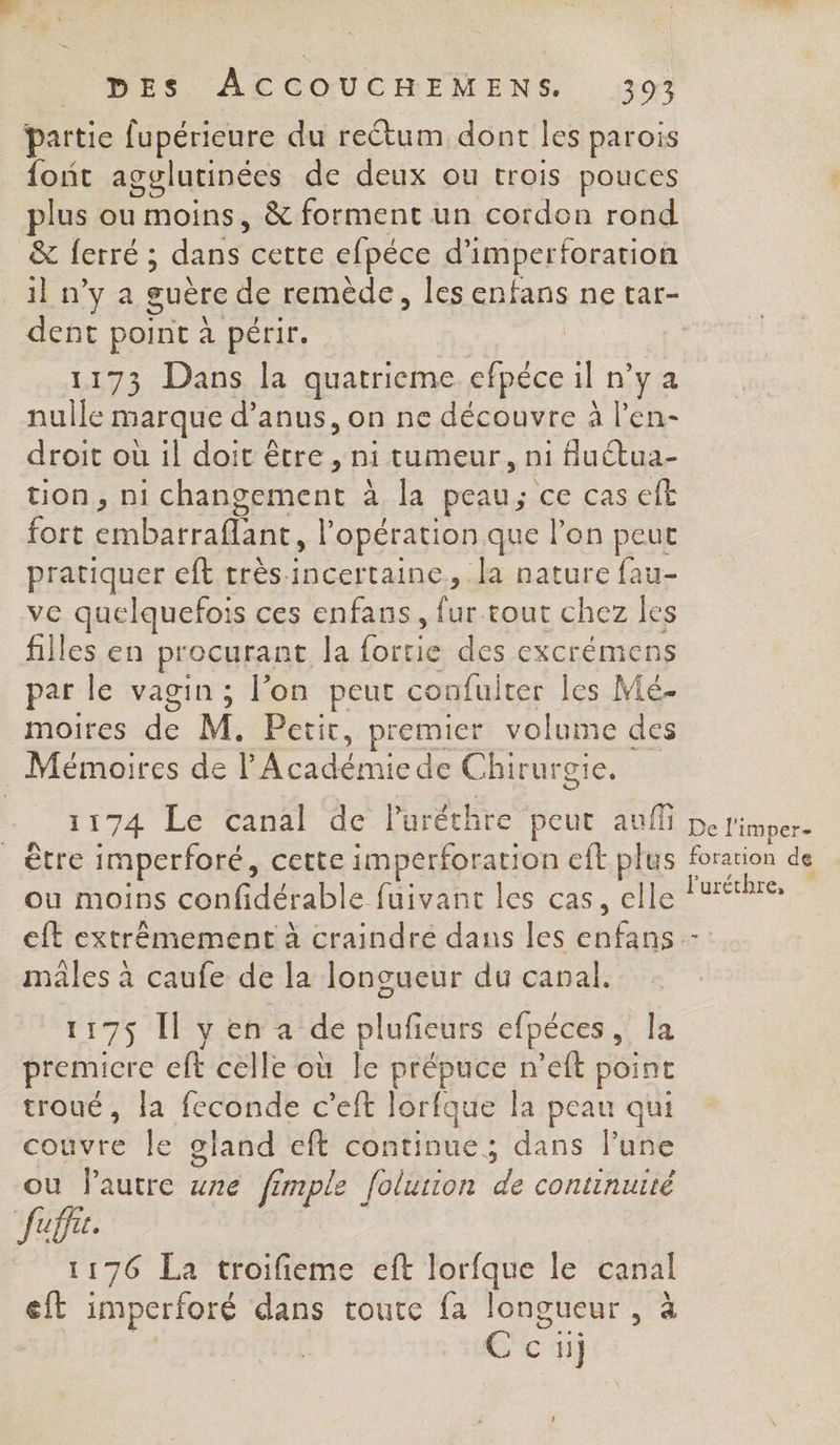 partie fupérieure du reétum dont les parois {ont agglutinées de deux ou trois pouces plus ou moins, &amp; forment un cordon rond _&amp; ferré ; die cette efpéce d’ imperforation ilnya guère de remède, les enfans ne tar- dent point à périr. | 1173 Dans la quatrieme efpéce il nya nulle marque d’anus, on ne découvre à l’en- droit où il doit être , ni tumeur, n1 fluétua- tion, ni changement : à la peau; ce cas eft fort ROUTE Ê opération que l’on peut pratiquer eft très incertaine, la nature fau- ve quelquefois ces enfans, im tout chez les filles en procurant Ja Re des excrémens par le vagin ; l’on peut coufuiter les Mé- moires de M. Petit, premier volume des Mémoires de D crée de Chirurgie, 1174 Lé Canal de l'uréthre peut auffi pe l'imper- être imperforé, cette imperforation eft plus forarion de ou moins confidérable fuivant les cas, elle l'uréthre, eit extrémement à craindre dans les Poe 7 males à caufe de la longueur du canal. 117$ [l y en a de plufeurs efpéces, la premicre eft celle où le prépuce n’eft point troué, la feconde c’eft lorfque la peau qui couvre le gland eft continue; dans l’une ou Pautre une fimple folurion de continurté Juffe. 1176 La troifieme eft lorfque le canal eft imperforé dans toute fa longueur , à C ci
