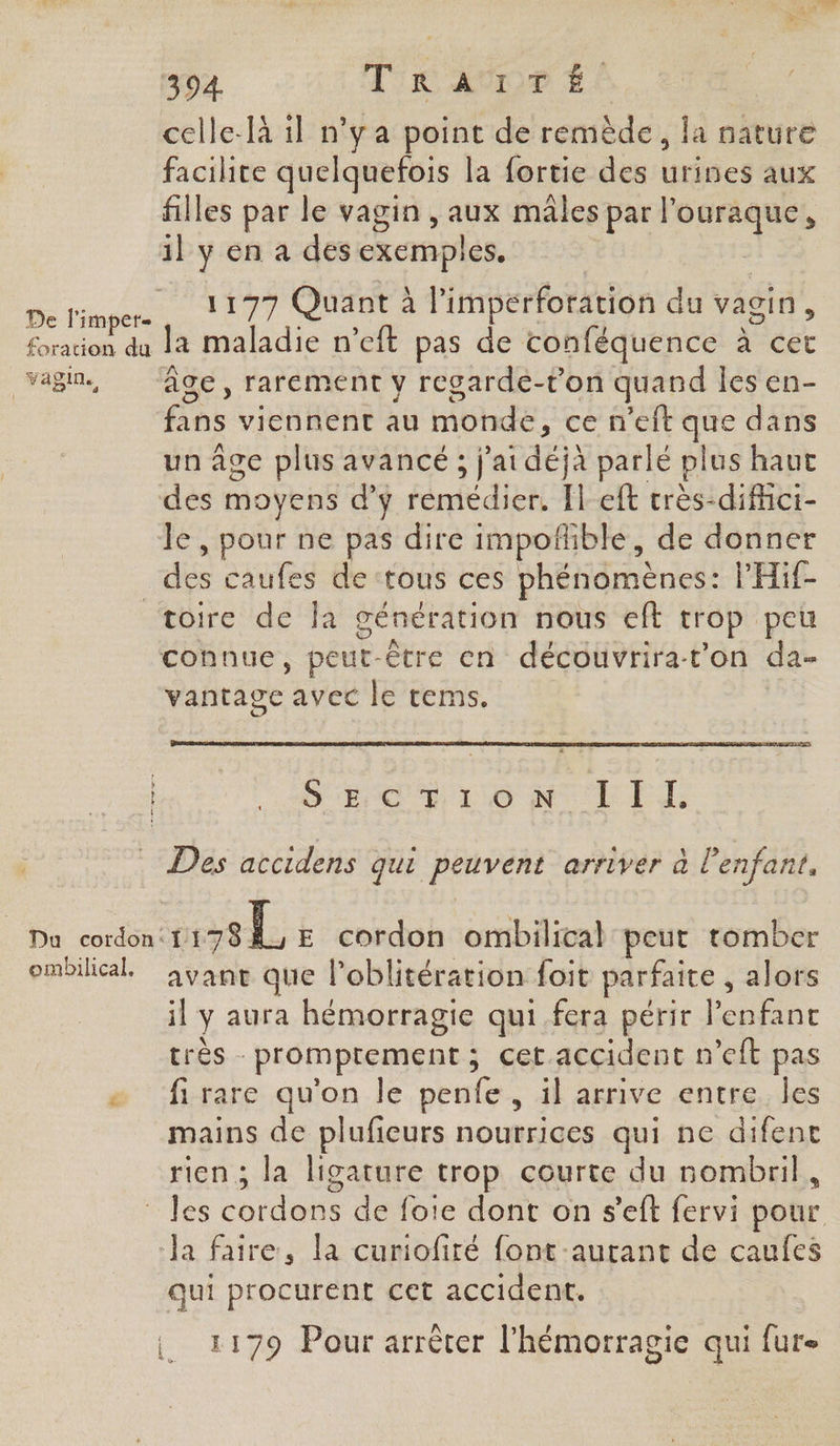 celle-là 1l n’y a point de remède, la nature facilite quelquefois la fortie des urines aux filles par le vagin , aux mâles par l’ouraque, il y en a des exemples. De l'imp LT ET Quant à l’imperforation du vagin, Sracon da la maladie n’eft pas de conféquence à éét vagin, ‘ge, rarement y regarde-t’on quand les en- fans viennent au monde, ce n'eft que dans un âge plus avancé ; j'ai déjà parlé plus haut des moyens d'y remédier. left crès-difci- le , pour ne pas dire impoñble, de donner dés caufes de ‘tous ces phénomènes: PHif- toire de Îa génération nous eft trop peu connue, peut. être en découvrirat’on da- vantage avec le tems. SCENE LL O6 NOEL T Des accidens qui peuvent arriver à l'enfant, Da cordon: er E cordon ombilical peut tomber ombilical ayant que l’oblitération foit parfaite, alors il ÿ aura hémorragie qui. fera périr l'enfant très - promprement ; cet accident n’eft pas # ‘fi-rare qu'on.le penfe, il arrive entre,.des mains de plufieurs nourrices qui ne difent rien ; la ligature trop courte du nombril, les Lotden de fote dont on s’eft fervi pour ‘Ja faire, la curiofiré font -aurant de caufes qui procurent cet accident. : k A , ? e e . 1179 Pour arrêter l’hémorragie qui fur