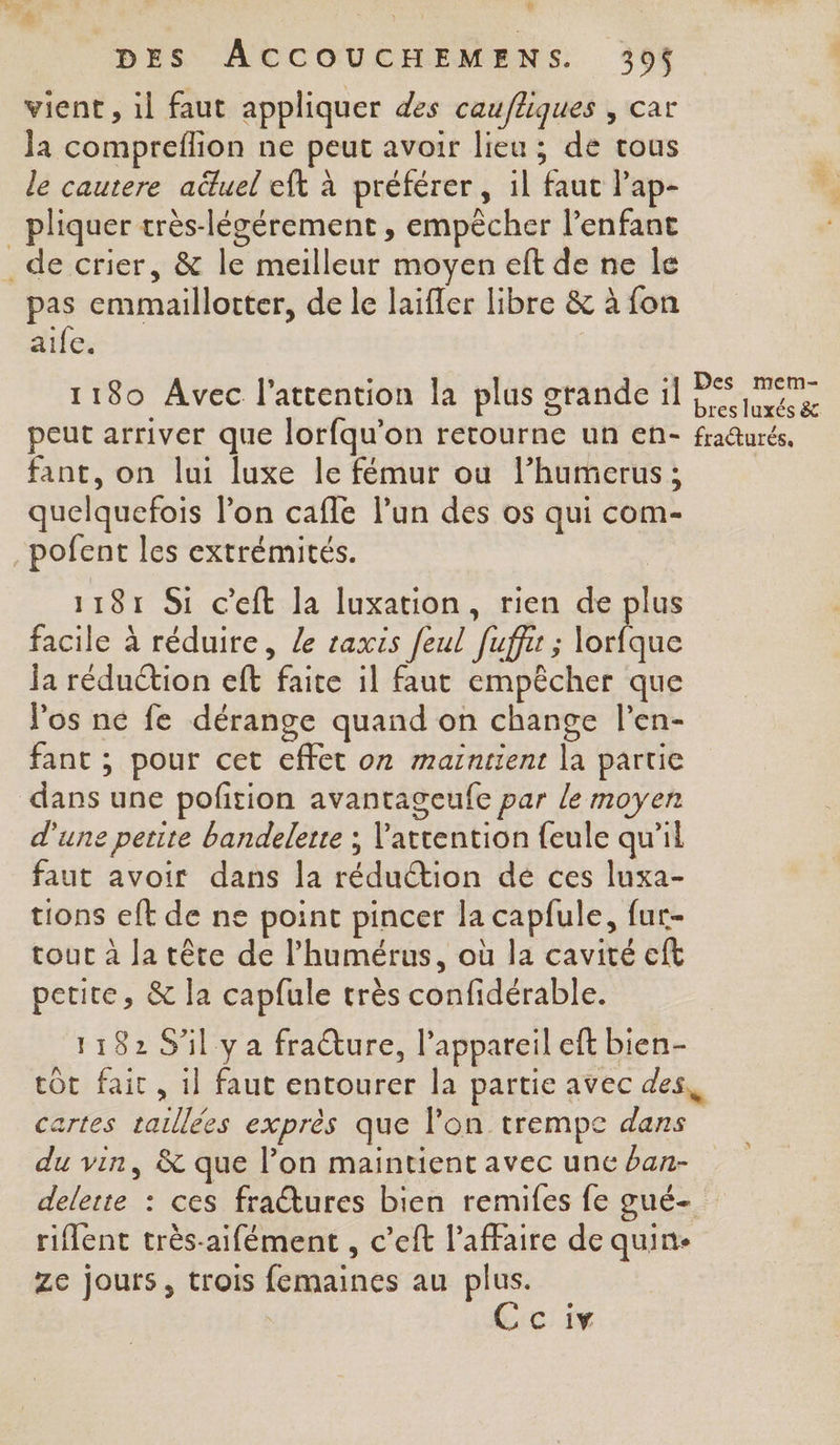 vient, il faut appliquer des caufliques , car Ja compreflion ne peut avoir lieu ; de tous le cautere aëuel eft à préférer, il faut l’ap- _ pliquer très-légérement , empêcher l’enfant _ de crier, &amp; le meilleur moyen eft de ne le pas emmaillotter, de le laifler libre &amp; à fon aife. ; s 3, :j Des mem- 1180 Avec | attention là plus grande il ne peut arriver que lorfqu'on retourne un en- fraurés, fant, on lui luxe le fémur ou l’humerus ; quelquefois l’on cafle l’un des os qui com- _pofent les extrémités. 1181 Si c'eft la luxation, rien de plus facile à réduire, le raxis feul [ufr ; bé Ja réduction eft faite il faut empêcher que los ne fe dérange quand on change l’en- fant ; pour cet effet o7 maintient la partie dans une pofition avantageufe par le moyen d'une petite bandelerte ; attention feule qu’il faut avoir dans la réduction dé ces luxa- tions eft de ne point pincer la capfule, fur- tour à Ja tête de l’humérus, où la cavité cft petite, &amp; la capfule très confidérable. 1182 S'il ya fracture, l'appareil eft bien- tôt fait , 1] faut entourer la partie avec des artes taillées exprès que lon trempe dans du vin, &amp; que l’on maintient avec une ban- delerte : ces fratures bien remifes fe gué- riflent très-aifément , c’eft l'affaire de quin- Ze jours, trois femaines au plus. Cciv L.