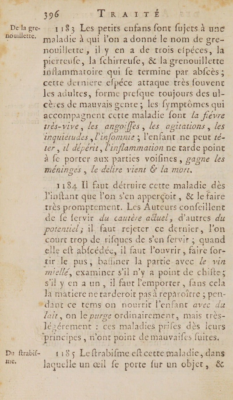 de ES 7 | LME |  ch Le - +, À g d 77 4 ob, Lairiatimee Delage : 1183 Les petits enfans font fujets à une nouilktie Lajadie à qui l’on a donné le nom de gre- * nouillerte, il y en a de trois e{péces, la * pierreufe, la fchirreufe, &amp; la grenouillette inflammatoire qui fe termine par abfcès ; certe derniere efpêce atraque très fouvene les adulres, forme prefque toujours des ul- cères de mauvais genre; les fymptômes qui accompagnent pres maladie font /a fiévre srès-vive, les anpoifles, les agrtations, les zrquierudes, l'infomnie ; Venfant.ne peut té- ter , 1l depenit, l'inflammation ne tarde point à fe porter aux parties voifines, vaone les méninoes , le delire x lent G la mort. 1184 Ïl faut détruire cette maladie dès Pinftanc que l’on s’en apperçoit, &amp; le faire rrès-promptement, Les Auteurs onleilnise de fe fervir du caurère aüuel, d’autres du potentiel; il faut rejeter ce dernier, l'on court trop de rifques de s’en fervir ; gag elle eft a ab{cédée, il faut l'ouvrir, Bis {or- rle. pus; bafiner Ja partie ee le vin mia examiner s’il n’y à point de chifte; s'ily en a un, ikfaut t l'emporter, fans ét Ja matiere neta Ain pas à FCpArOITE ; ins #dant ce téms on nourrit l'enfant avec du lait, on lepa ve Oi Hors mais très- | on : ces maladies prifes dès ieurs ‘principes , n’ont point de mauvaifes fuites. Du ftrabif- 1185 Leftrabifme eftcettemaladie, dans es Jaquefle un œil fe porte fur un objet, &amp;